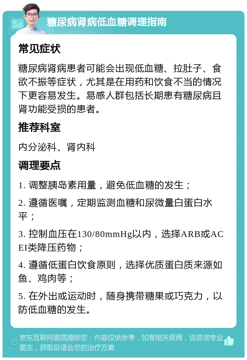 糖尿病肾病低血糖调理指南 常见症状 糖尿病肾病患者可能会出现低血糖、拉肚子、食欲不振等症状，尤其是在用药和饮食不当的情况下更容易发生。易感人群包括长期患有糖尿病且肾功能受损的患者。 推荐科室 内分泌科、肾内科 调理要点 1. 调整胰岛素用量，避免低血糖的发生； 2. 遵循医嘱，定期监测血糖和尿微量白蛋白水平； 3. 控制血压在130/80mmHg以内，选择ARB或ACEI类降压药物； 4. 遵循低蛋白饮食原则，选择优质蛋白质来源如鱼、鸡肉等； 5. 在外出或运动时，随身携带糖果或巧克力，以防低血糖的发生。