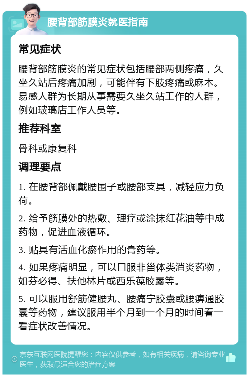 腰背部筋膜炎就医指南 常见症状 腰背部筋膜炎的常见症状包括腰部两侧疼痛，久坐久站后疼痛加剧，可能伴有下肢疼痛或麻木。易感人群为长期从事需要久坐久站工作的人群，例如玻璃店工作人员等。 推荐科室 骨科或康复科 调理要点 1. 在腰背部佩戴腰围子或腰部支具，减轻应力负荷。 2. 给予筋膜处的热敷、理疗或涂抹红花油等中成药物，促进血液循环。 3. 贴具有活血化瘀作用的膏药等。 4. 如果疼痛明显，可以口服非甾体类消炎药物，如芬必得、扶他林片或西乐葆胶囊等。 5. 可以服用舒筋健腰丸、腰痛宁胶囊或腰痹通胶囊等药物，建议服用半个月到一个月的时间看一看症状改善情况。