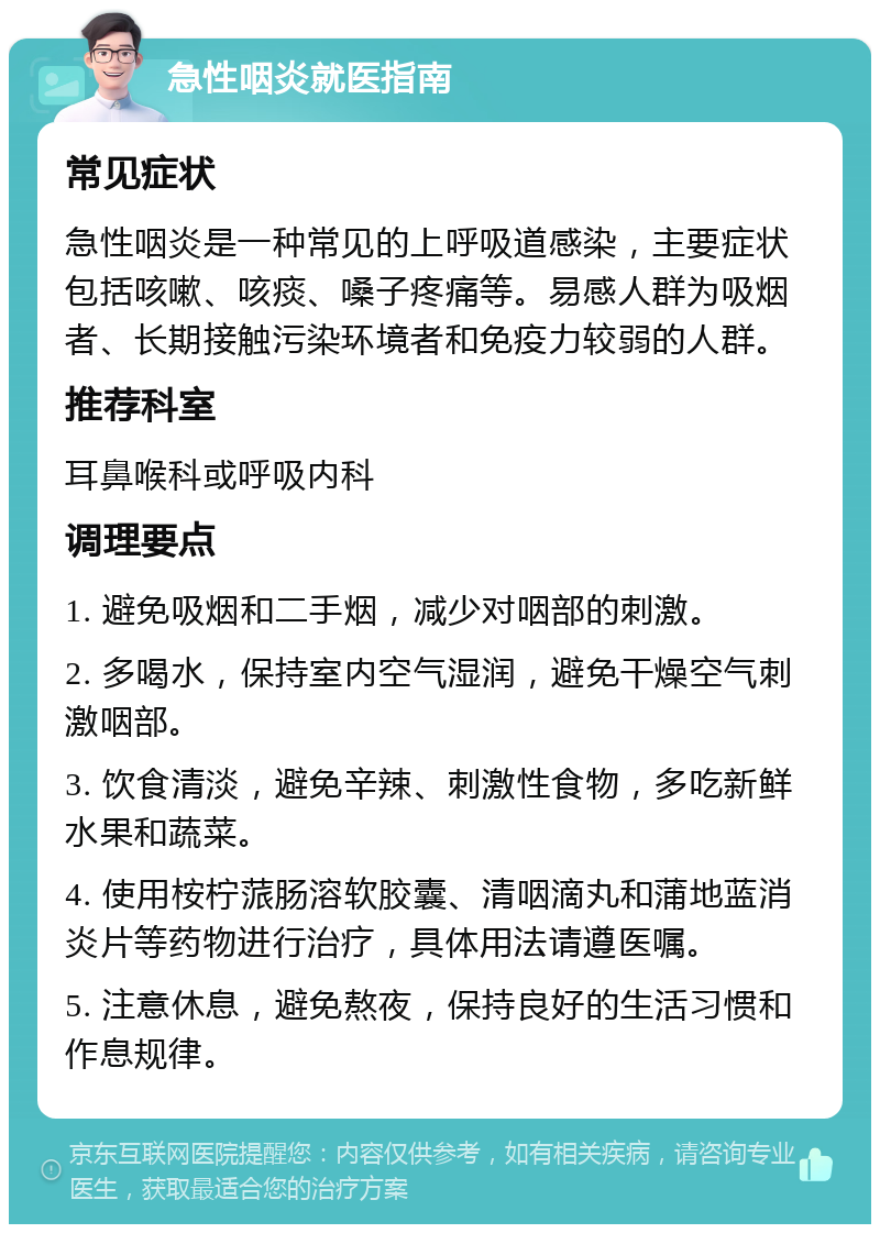 急性咽炎就医指南 常见症状 急性咽炎是一种常见的上呼吸道感染，主要症状包括咳嗽、咳痰、嗓子疼痛等。易感人群为吸烟者、长期接触污染环境者和免疫力较弱的人群。 推荐科室 耳鼻喉科或呼吸内科 调理要点 1. 避免吸烟和二手烟，减少对咽部的刺激。 2. 多喝水，保持室内空气湿润，避免干燥空气刺激咽部。 3. 饮食清淡，避免辛辣、刺激性食物，多吃新鲜水果和蔬菜。 4. 使用桉柠蒎肠溶软胶囊、清咽滴丸和蒲地蓝消炎片等药物进行治疗，具体用法请遵医嘱。 5. 注意休息，避免熬夜，保持良好的生活习惯和作息规律。