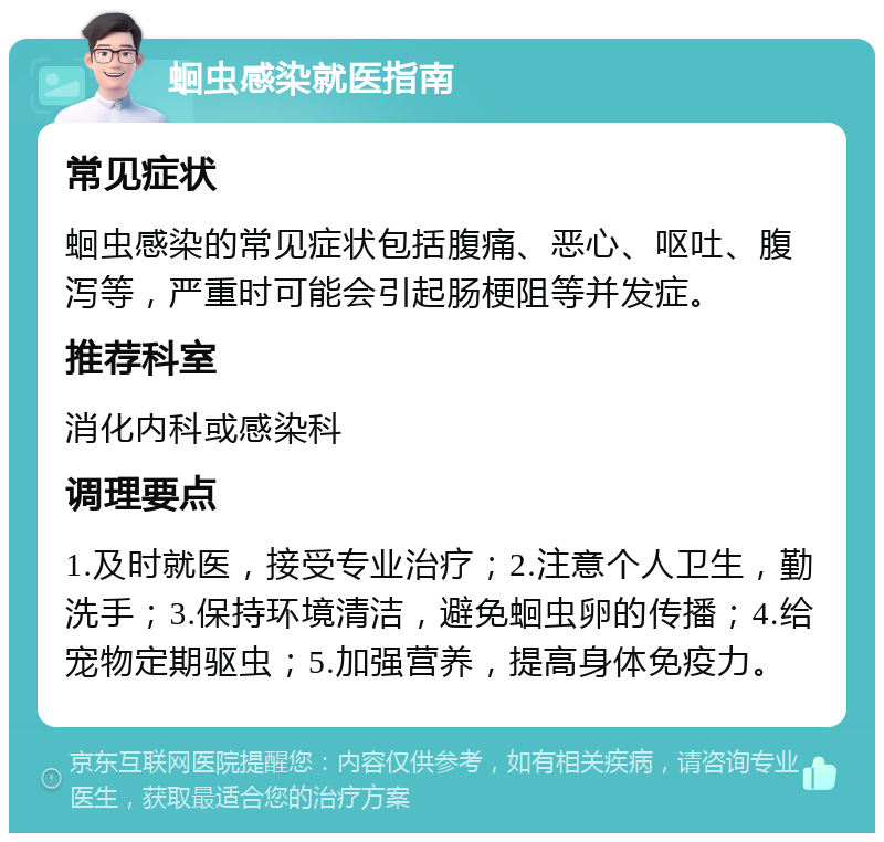 蛔虫感染就医指南 常见症状 蛔虫感染的常见症状包括腹痛、恶心、呕吐、腹泻等，严重时可能会引起肠梗阻等并发症。 推荐科室 消化内科或感染科 调理要点 1.及时就医，接受专业治疗；2.注意个人卫生，勤洗手；3.保持环境清洁，避免蛔虫卵的传播；4.给宠物定期驱虫；5.加强营养，提高身体免疫力。