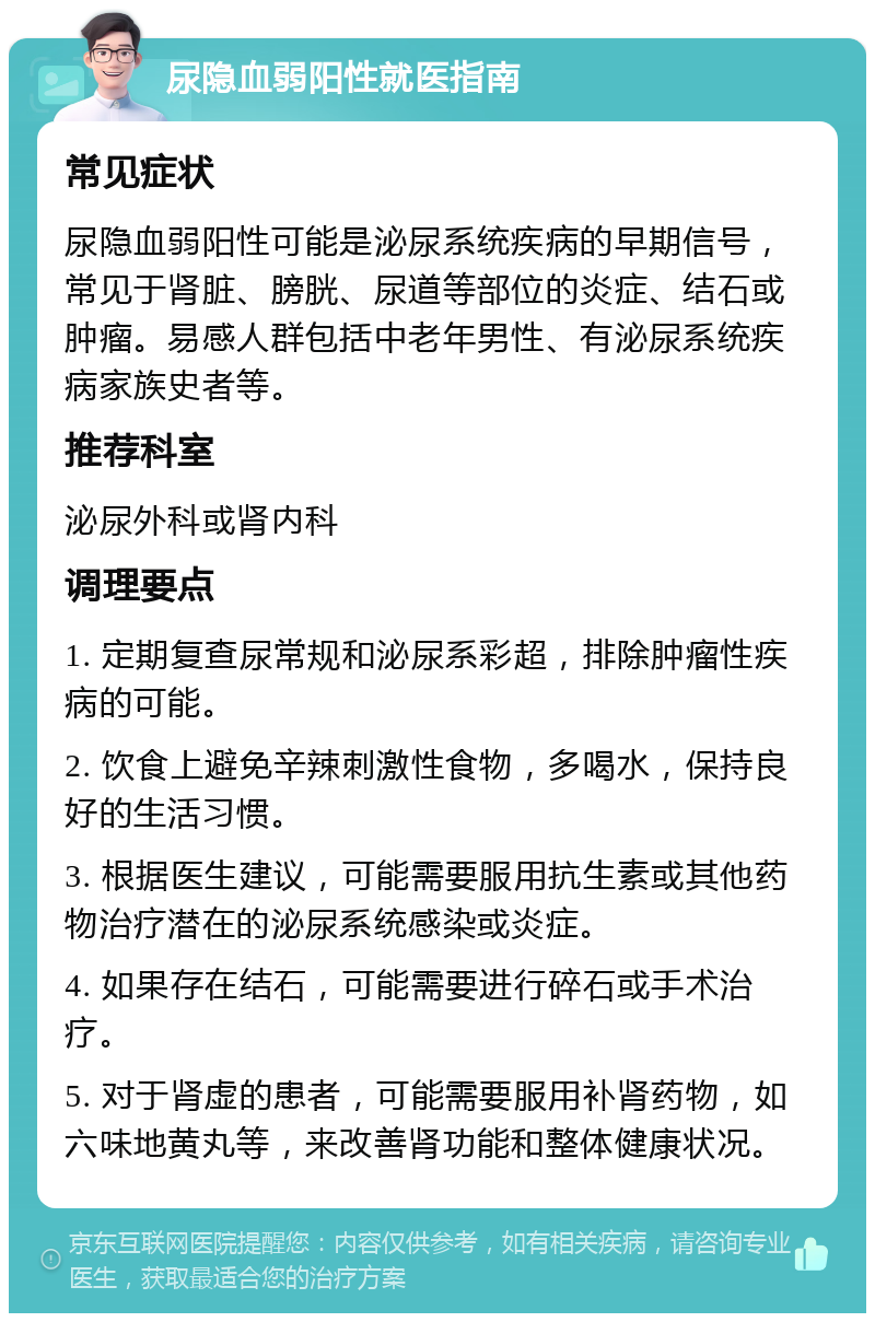 尿隐血弱阳性就医指南 常见症状 尿隐血弱阳性可能是泌尿系统疾病的早期信号，常见于肾脏、膀胱、尿道等部位的炎症、结石或肿瘤。易感人群包括中老年男性、有泌尿系统疾病家族史者等。 推荐科室 泌尿外科或肾内科 调理要点 1. 定期复查尿常规和泌尿系彩超，排除肿瘤性疾病的可能。 2. 饮食上避免辛辣刺激性食物，多喝水，保持良好的生活习惯。 3. 根据医生建议，可能需要服用抗生素或其他药物治疗潜在的泌尿系统感染或炎症。 4. 如果存在结石，可能需要进行碎石或手术治疗。 5. 对于肾虚的患者，可能需要服用补肾药物，如六味地黄丸等，来改善肾功能和整体健康状况。