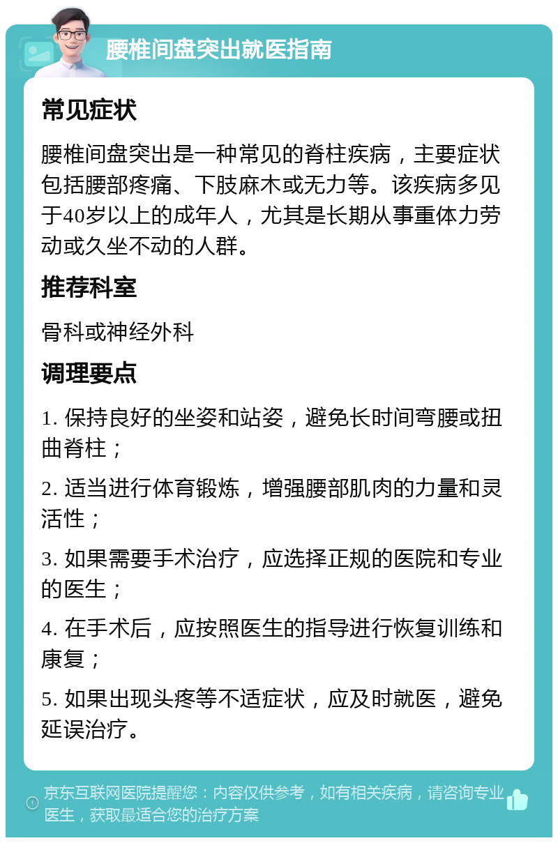 腰椎间盘突出就医指南 常见症状 腰椎间盘突出是一种常见的脊柱疾病，主要症状包括腰部疼痛、下肢麻木或无力等。该疾病多见于40岁以上的成年人，尤其是长期从事重体力劳动或久坐不动的人群。 推荐科室 骨科或神经外科 调理要点 1. 保持良好的坐姿和站姿，避免长时间弯腰或扭曲脊柱； 2. 适当进行体育锻炼，增强腰部肌肉的力量和灵活性； 3. 如果需要手术治疗，应选择正规的医院和专业的医生； 4. 在手术后，应按照医生的指导进行恢复训练和康复； 5. 如果出现头疼等不适症状，应及时就医，避免延误治疗。