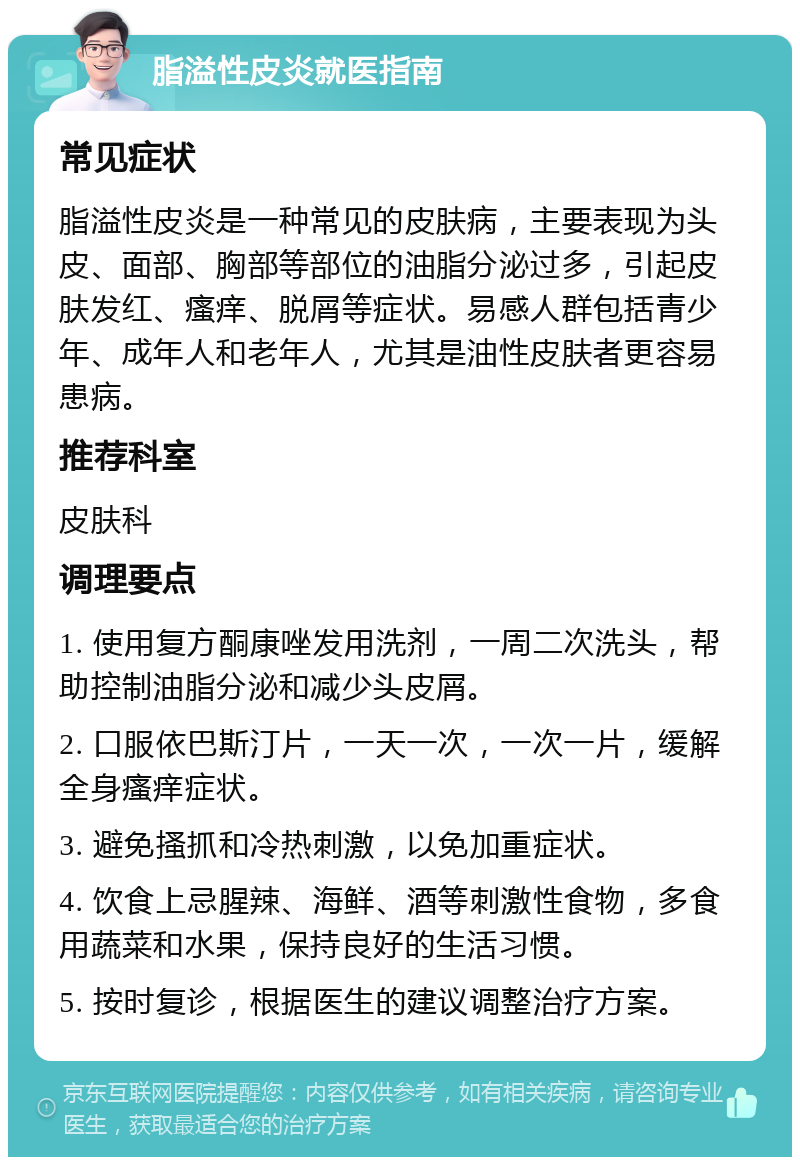 脂溢性皮炎就医指南 常见症状 脂溢性皮炎是一种常见的皮肤病，主要表现为头皮、面部、胸部等部位的油脂分泌过多，引起皮肤发红、瘙痒、脱屑等症状。易感人群包括青少年、成年人和老年人，尤其是油性皮肤者更容易患病。 推荐科室 皮肤科 调理要点 1. 使用复方酮康唑发用洗剂，一周二次洗头，帮助控制油脂分泌和减少头皮屑。 2. 口服依巴斯汀片，一天一次，一次一片，缓解全身瘙痒症状。 3. 避免搔抓和冷热刺激，以免加重症状。 4. 饮食上忌腥辣、海鲜、酒等刺激性食物，多食用蔬菜和水果，保持良好的生活习惯。 5. 按时复诊，根据医生的建议调整治疗方案。