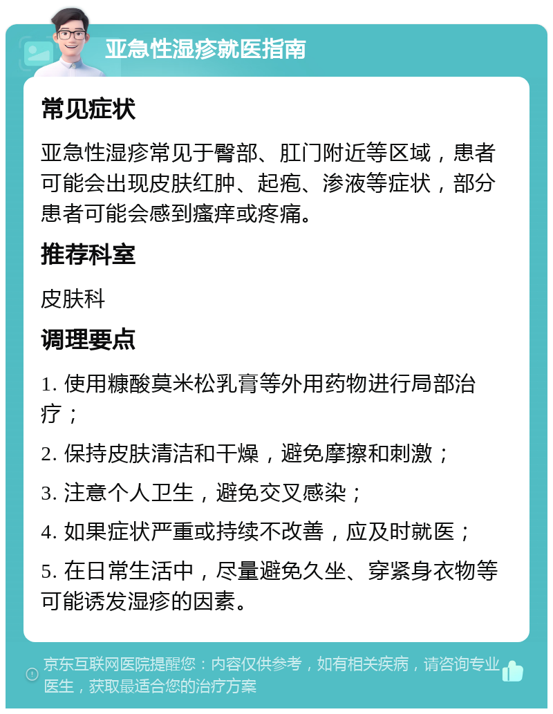 亚急性湿疹就医指南 常见症状 亚急性湿疹常见于臀部、肛门附近等区域，患者可能会出现皮肤红肿、起疱、渗液等症状，部分患者可能会感到瘙痒或疼痛。 推荐科室 皮肤科 调理要点 1. 使用糠酸莫米松乳膏等外用药物进行局部治疗； 2. 保持皮肤清洁和干燥，避免摩擦和刺激； 3. 注意个人卫生，避免交叉感染； 4. 如果症状严重或持续不改善，应及时就医； 5. 在日常生活中，尽量避免久坐、穿紧身衣物等可能诱发湿疹的因素。