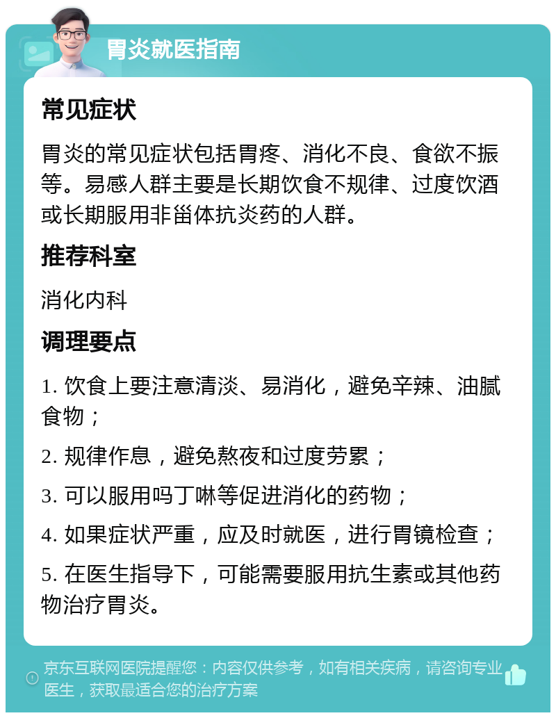 胃炎就医指南 常见症状 胃炎的常见症状包括胃疼、消化不良、食欲不振等。易感人群主要是长期饮食不规律、过度饮酒或长期服用非甾体抗炎药的人群。 推荐科室 消化内科 调理要点 1. 饮食上要注意清淡、易消化，避免辛辣、油腻食物； 2. 规律作息，避免熬夜和过度劳累； 3. 可以服用吗丁啉等促进消化的药物； 4. 如果症状严重，应及时就医，进行胃镜检查； 5. 在医生指导下，可能需要服用抗生素或其他药物治疗胃炎。