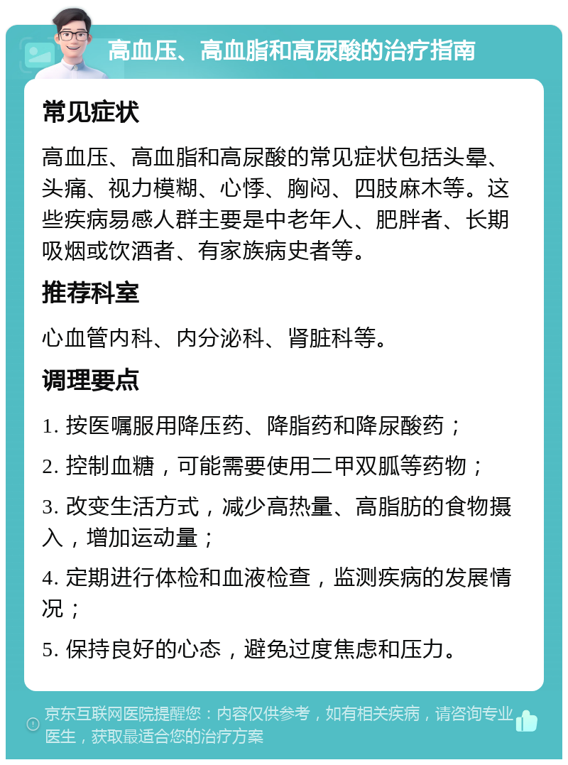 高血压、高血脂和高尿酸的治疗指南 常见症状 高血压、高血脂和高尿酸的常见症状包括头晕、头痛、视力模糊、心悸、胸闷、四肢麻木等。这些疾病易感人群主要是中老年人、肥胖者、长期吸烟或饮酒者、有家族病史者等。 推荐科室 心血管内科、内分泌科、肾脏科等。 调理要点 1. 按医嘱服用降压药、降脂药和降尿酸药； 2. 控制血糖，可能需要使用二甲双胍等药物； 3. 改变生活方式，减少高热量、高脂肪的食物摄入，增加运动量； 4. 定期进行体检和血液检查，监测疾病的发展情况； 5. 保持良好的心态，避免过度焦虑和压力。