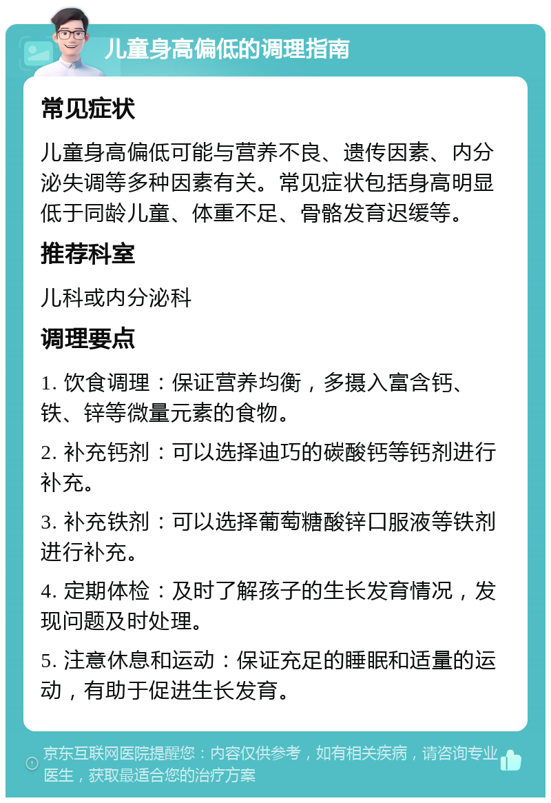 儿童身高偏低的调理指南 常见症状 儿童身高偏低可能与营养不良、遗传因素、内分泌失调等多种因素有关。常见症状包括身高明显低于同龄儿童、体重不足、骨骼发育迟缓等。 推荐科室 儿科或内分泌科 调理要点 1. 饮食调理：保证营养均衡，多摄入富含钙、铁、锌等微量元素的食物。 2. 补充钙剂：可以选择迪巧的碳酸钙等钙剂进行补充。 3. 补充铁剂：可以选择葡萄糖酸锌口服液等铁剂进行补充。 4. 定期体检：及时了解孩子的生长发育情况，发现问题及时处理。 5. 注意休息和运动：保证充足的睡眠和适量的运动，有助于促进生长发育。