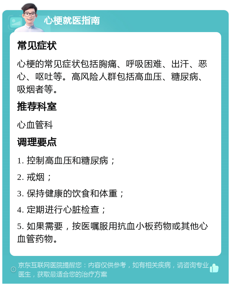 心梗就医指南 常见症状 心梗的常见症状包括胸痛、呼吸困难、出汗、恶心、呕吐等。高风险人群包括高血压、糖尿病、吸烟者等。 推荐科室 心血管科 调理要点 1. 控制高血压和糖尿病； 2. 戒烟； 3. 保持健康的饮食和体重； 4. 定期进行心脏检查； 5. 如果需要，按医嘱服用抗血小板药物或其他心血管药物。