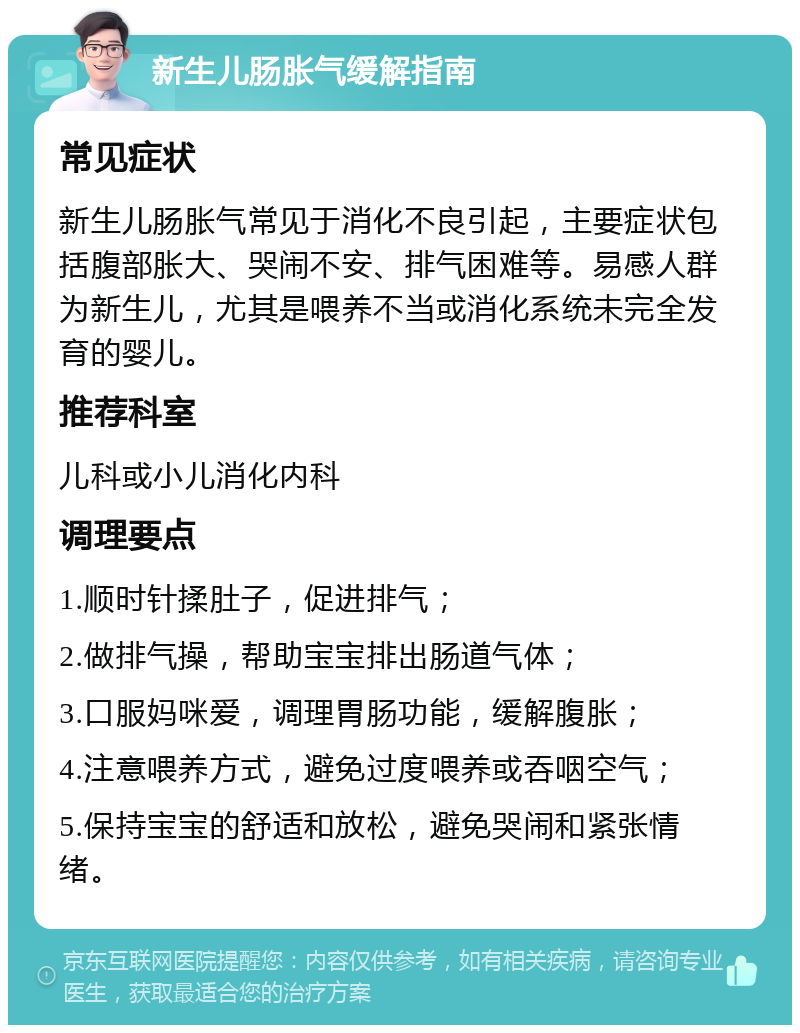 新生儿肠胀气缓解指南 常见症状 新生儿肠胀气常见于消化不良引起，主要症状包括腹部胀大、哭闹不安、排气困难等。易感人群为新生儿，尤其是喂养不当或消化系统未完全发育的婴儿。 推荐科室 儿科或小儿消化内科 调理要点 1.顺时针揉肚子，促进排气； 2.做排气操，帮助宝宝排出肠道气体； 3.口服妈咪爱，调理胃肠功能，缓解腹胀； 4.注意喂养方式，避免过度喂养或吞咽空气； 5.保持宝宝的舒适和放松，避免哭闹和紧张情绪。