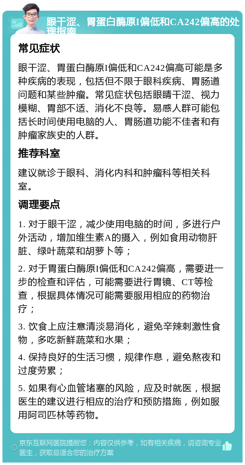 眼干涩、胃蛋白酶原I偏低和CA242偏高的处理指南 常见症状 眼干涩、胃蛋白酶原I偏低和CA242偏高可能是多种疾病的表现，包括但不限于眼科疾病、胃肠道问题和某些肿瘤。常见症状包括眼睛干涩、视力模糊、胃部不适、消化不良等。易感人群可能包括长时间使用电脑的人、胃肠道功能不佳者和有肿瘤家族史的人群。 推荐科室 建议就诊于眼科、消化内科和肿瘤科等相关科室。 调理要点 1. 对于眼干涩，减少使用电脑的时间，多进行户外活动，增加维生素A的摄入，例如食用动物肝脏、绿叶蔬菜和胡萝卜等； 2. 对于胃蛋白酶原I偏低和CA242偏高，需要进一步的检查和评估，可能需要进行胃镜、CT等检查，根据具体情况可能需要服用相应的药物治疗； 3. 饮食上应注意清淡易消化，避免辛辣刺激性食物，多吃新鲜蔬菜和水果； 4. 保持良好的生活习惯，规律作息，避免熬夜和过度劳累； 5. 如果有心血管堵塞的风险，应及时就医，根据医生的建议进行相应的治疗和预防措施，例如服用阿司匹林等药物。