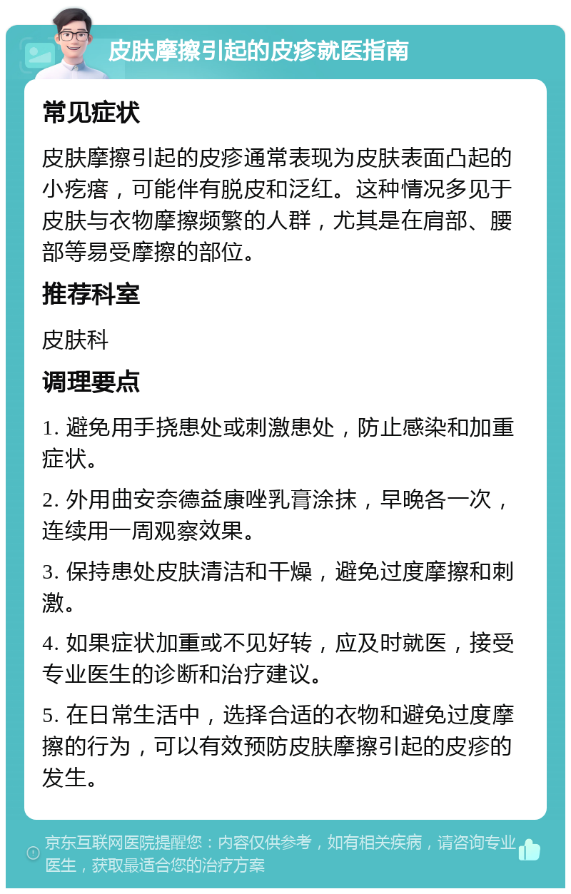 皮肤摩擦引起的皮疹就医指南 常见症状 皮肤摩擦引起的皮疹通常表现为皮肤表面凸起的小疙瘩，可能伴有脱皮和泛红。这种情况多见于皮肤与衣物摩擦频繁的人群，尤其是在肩部、腰部等易受摩擦的部位。 推荐科室 皮肤科 调理要点 1. 避免用手挠患处或刺激患处，防止感染和加重症状。 2. 外用曲安奈德益康唑乳膏涂抹，早晚各一次，连续用一周观察效果。 3. 保持患处皮肤清洁和干燥，避免过度摩擦和刺激。 4. 如果症状加重或不见好转，应及时就医，接受专业医生的诊断和治疗建议。 5. 在日常生活中，选择合适的衣物和避免过度摩擦的行为，可以有效预防皮肤摩擦引起的皮疹的发生。