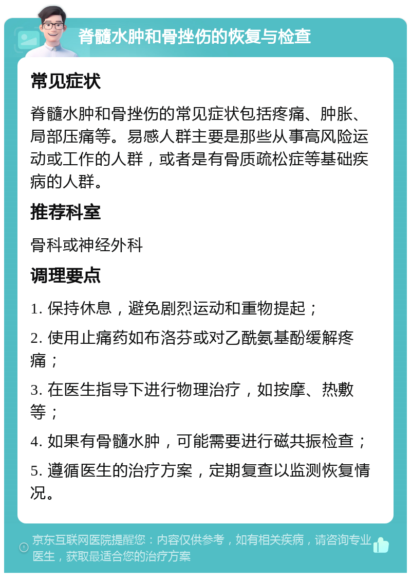 脊髓水肿和骨挫伤的恢复与检查 常见症状 脊髓水肿和骨挫伤的常见症状包括疼痛、肿胀、局部压痛等。易感人群主要是那些从事高风险运动或工作的人群，或者是有骨质疏松症等基础疾病的人群。 推荐科室 骨科或神经外科 调理要点 1. 保持休息，避免剧烈运动和重物提起； 2. 使用止痛药如布洛芬或对乙酰氨基酚缓解疼痛； 3. 在医生指导下进行物理治疗，如按摩、热敷等； 4. 如果有骨髓水肿，可能需要进行磁共振检查； 5. 遵循医生的治疗方案，定期复查以监测恢复情况。