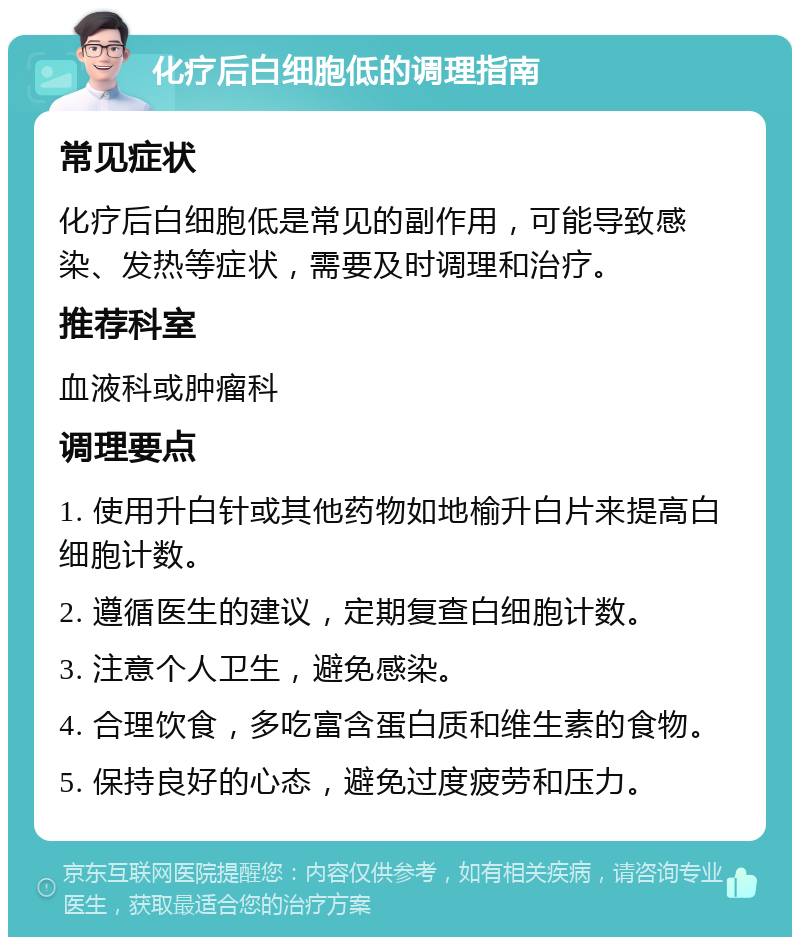 化疗后白细胞低的调理指南 常见症状 化疗后白细胞低是常见的副作用，可能导致感染、发热等症状，需要及时调理和治疗。 推荐科室 血液科或肿瘤科 调理要点 1. 使用升白针或其他药物如地榆升白片来提高白细胞计数。 2. 遵循医生的建议，定期复查白细胞计数。 3. 注意个人卫生，避免感染。 4. 合理饮食，多吃富含蛋白质和维生素的食物。 5. 保持良好的心态，避免过度疲劳和压力。