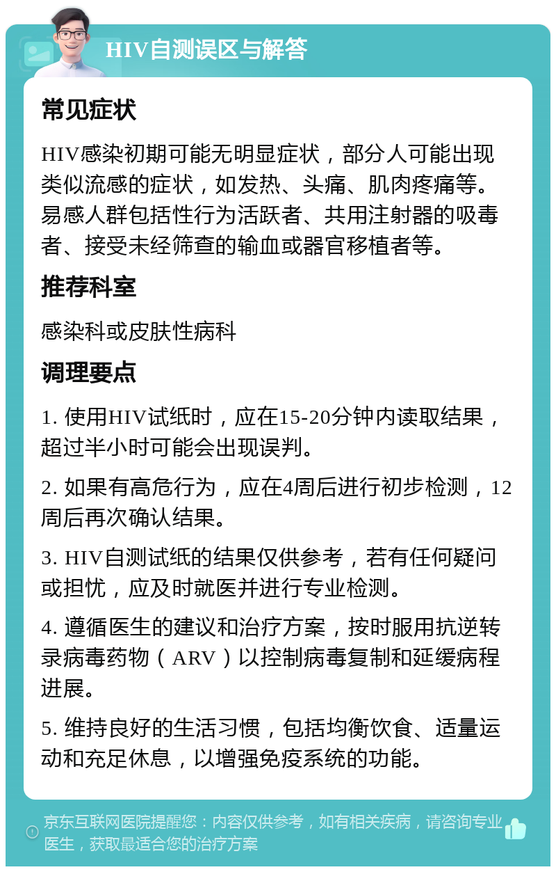 HIV自测误区与解答 常见症状 HIV感染初期可能无明显症状，部分人可能出现类似流感的症状，如发热、头痛、肌肉疼痛等。易感人群包括性行为活跃者、共用注射器的吸毒者、接受未经筛查的输血或器官移植者等。 推荐科室 感染科或皮肤性病科 调理要点 1. 使用HIV试纸时，应在15-20分钟内读取结果，超过半小时可能会出现误判。 2. 如果有高危行为，应在4周后进行初步检测，12周后再次确认结果。 3. HIV自测试纸的结果仅供参考，若有任何疑问或担忧，应及时就医并进行专业检测。 4. 遵循医生的建议和治疗方案，按时服用抗逆转录病毒药物（ARV）以控制病毒复制和延缓病程进展。 5. 维持良好的生活习惯，包括均衡饮食、适量运动和充足休息，以增强免疫系统的功能。