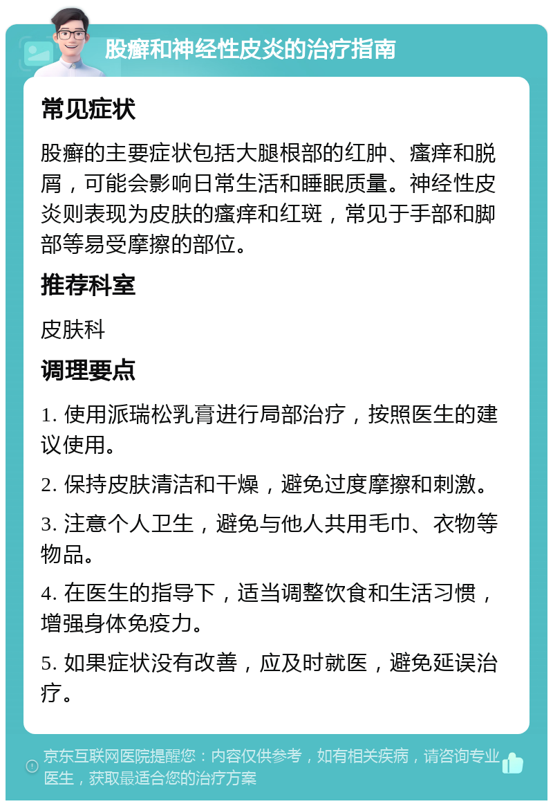 股癣和神经性皮炎的治疗指南 常见症状 股癣的主要症状包括大腿根部的红肿、瘙痒和脱屑，可能会影响日常生活和睡眠质量。神经性皮炎则表现为皮肤的瘙痒和红斑，常见于手部和脚部等易受摩擦的部位。 推荐科室 皮肤科 调理要点 1. 使用派瑞松乳膏进行局部治疗，按照医生的建议使用。 2. 保持皮肤清洁和干燥，避免过度摩擦和刺激。 3. 注意个人卫生，避免与他人共用毛巾、衣物等物品。 4. 在医生的指导下，适当调整饮食和生活习惯，增强身体免疫力。 5. 如果症状没有改善，应及时就医，避免延误治疗。