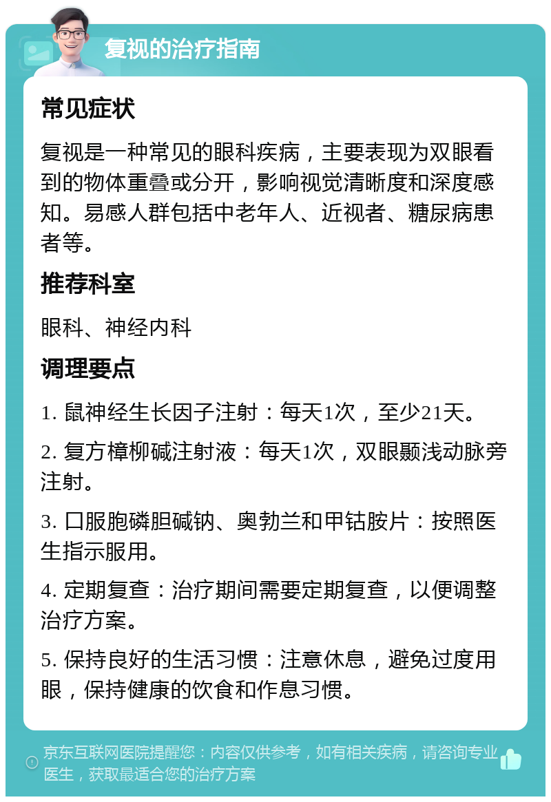 复视的治疗指南 常见症状 复视是一种常见的眼科疾病，主要表现为双眼看到的物体重叠或分开，影响视觉清晰度和深度感知。易感人群包括中老年人、近视者、糖尿病患者等。 推荐科室 眼科、神经内科 调理要点 1. 鼠神经生长因子注射：每天1次，至少21天。 2. 复方樟柳碱注射液：每天1次，双眼颞浅动脉旁注射。 3. 口服胞磷胆碱钠、奥勃兰和甲钴胺片：按照医生指示服用。 4. 定期复查：治疗期间需要定期复查，以便调整治疗方案。 5. 保持良好的生活习惯：注意休息，避免过度用眼，保持健康的饮食和作息习惯。