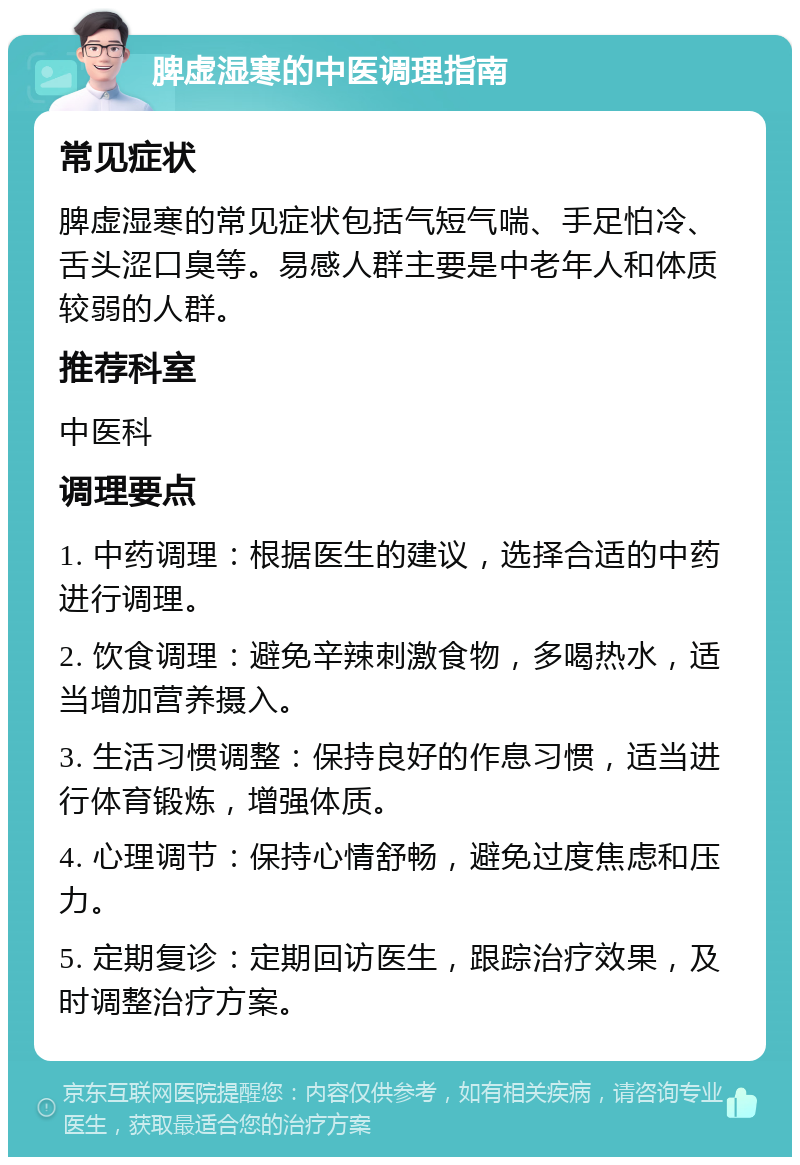 脾虚湿寒的中医调理指南 常见症状 脾虚湿寒的常见症状包括气短气喘、手足怕冷、舌头涩口臭等。易感人群主要是中老年人和体质较弱的人群。 推荐科室 中医科 调理要点 1. 中药调理：根据医生的建议，选择合适的中药进行调理。 2. 饮食调理：避免辛辣刺激食物，多喝热水，适当增加营养摄入。 3. 生活习惯调整：保持良好的作息习惯，适当进行体育锻炼，增强体质。 4. 心理调节：保持心情舒畅，避免过度焦虑和压力。 5. 定期复诊：定期回访医生，跟踪治疗效果，及时调整治疗方案。