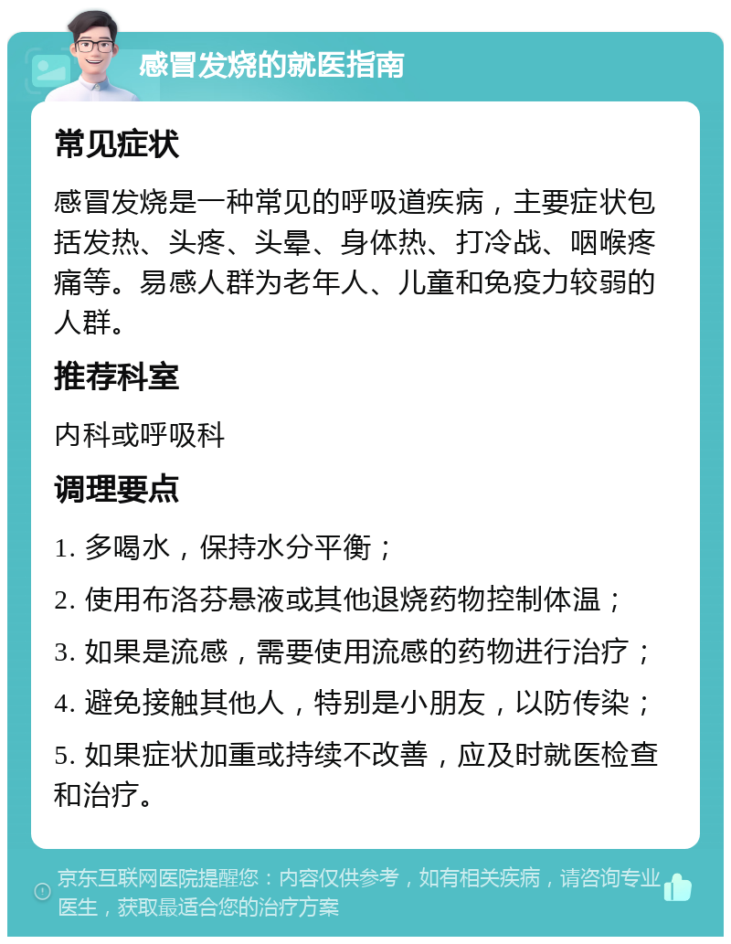 感冒发烧的就医指南 常见症状 感冒发烧是一种常见的呼吸道疾病，主要症状包括发热、头疼、头晕、身体热、打冷战、咽喉疼痛等。易感人群为老年人、儿童和免疫力较弱的人群。 推荐科室 内科或呼吸科 调理要点 1. 多喝水，保持水分平衡； 2. 使用布洛芬悬液或其他退烧药物控制体温； 3. 如果是流感，需要使用流感的药物进行治疗； 4. 避免接触其他人，特别是小朋友，以防传染； 5. 如果症状加重或持续不改善，应及时就医检查和治疗。