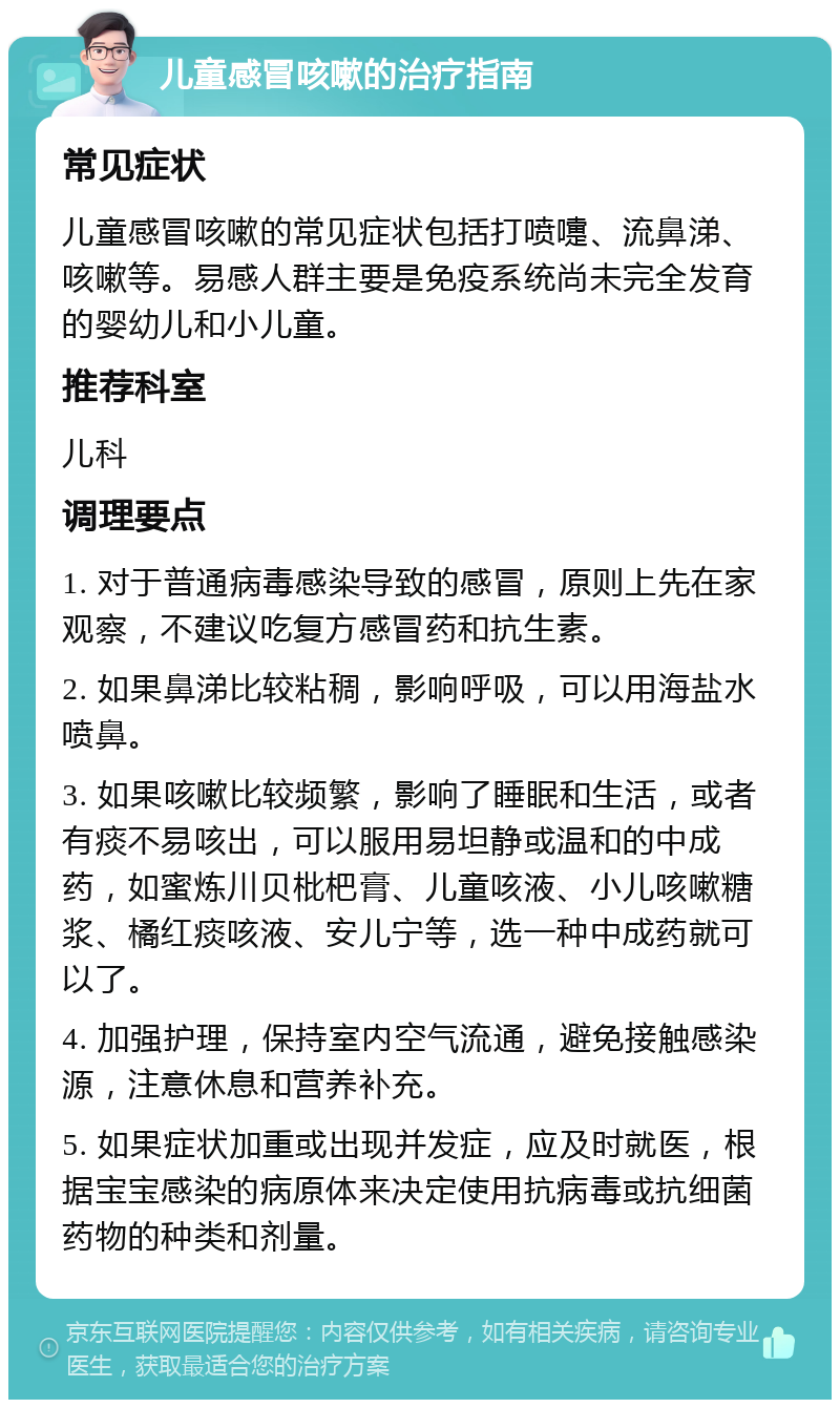 儿童感冒咳嗽的治疗指南 常见症状 儿童感冒咳嗽的常见症状包括打喷嚏、流鼻涕、咳嗽等。易感人群主要是免疫系统尚未完全发育的婴幼儿和小儿童。 推荐科室 儿科 调理要点 1. 对于普通病毒感染导致的感冒，原则上先在家观察，不建议吃复方感冒药和抗生素。 2. 如果鼻涕比较粘稠，影响呼吸，可以用海盐水喷鼻。 3. 如果咳嗽比较频繁，影响了睡眠和生活，或者有痰不易咳出，可以服用易坦静或温和的中成药，如蜜炼川贝枇杷膏、儿童咳液、小儿咳嗽糖浆、橘红痰咳液、安儿宁等，选一种中成药就可以了。 4. 加强护理，保持室内空气流通，避免接触感染源，注意休息和营养补充。 5. 如果症状加重或出现并发症，应及时就医，根据宝宝感染的病原体来决定使用抗病毒或抗细菌药物的种类和剂量。