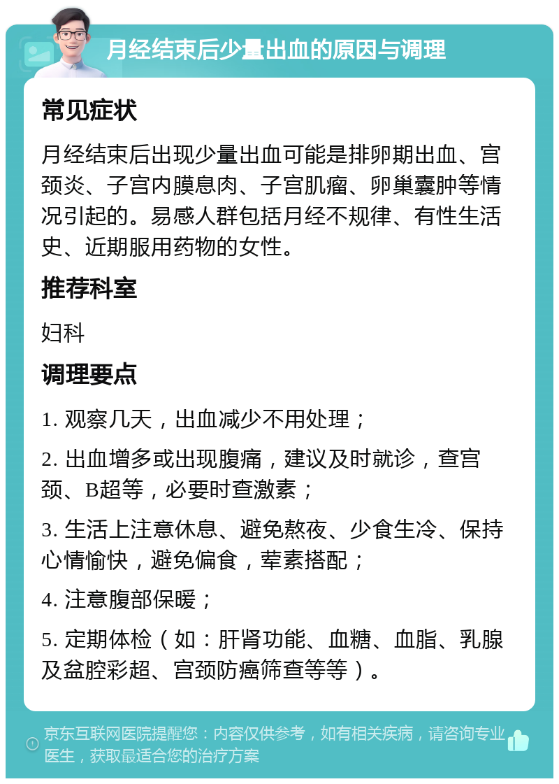 月经结束后少量出血的原因与调理 常见症状 月经结束后出现少量出血可能是排卵期出血、宫颈炎、子宫内膜息肉、子宫肌瘤、卵巢囊肿等情况引起的。易感人群包括月经不规律、有性生活史、近期服用药物的女性。 推荐科室 妇科 调理要点 1. 观察几天，出血减少不用处理； 2. 出血增多或出现腹痛，建议及时就诊，查宫颈、B超等，必要时查激素； 3. 生活上注意休息、避免熬夜、少食生冷、保持心情愉快，避免偏食，荤素搭配； 4. 注意腹部保暖； 5. 定期体检（如：肝肾功能、血糖、血脂、乳腺及盆腔彩超、宫颈防癌筛查等等）。