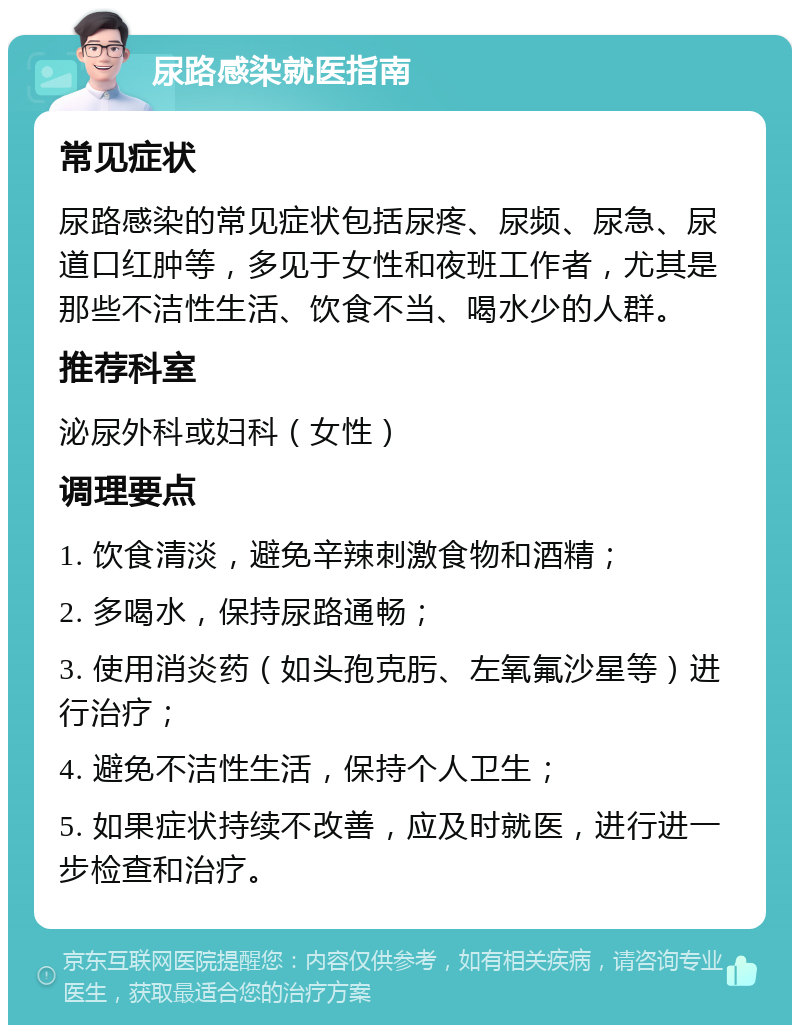 尿路感染就医指南 常见症状 尿路感染的常见症状包括尿疼、尿频、尿急、尿道口红肿等，多见于女性和夜班工作者，尤其是那些不洁性生活、饮食不当、喝水少的人群。 推荐科室 泌尿外科或妇科（女性） 调理要点 1. 饮食清淡，避免辛辣刺激食物和酒精； 2. 多喝水，保持尿路通畅； 3. 使用消炎药（如头孢克肟、左氧氟沙星等）进行治疗； 4. 避免不洁性生活，保持个人卫生； 5. 如果症状持续不改善，应及时就医，进行进一步检查和治疗。