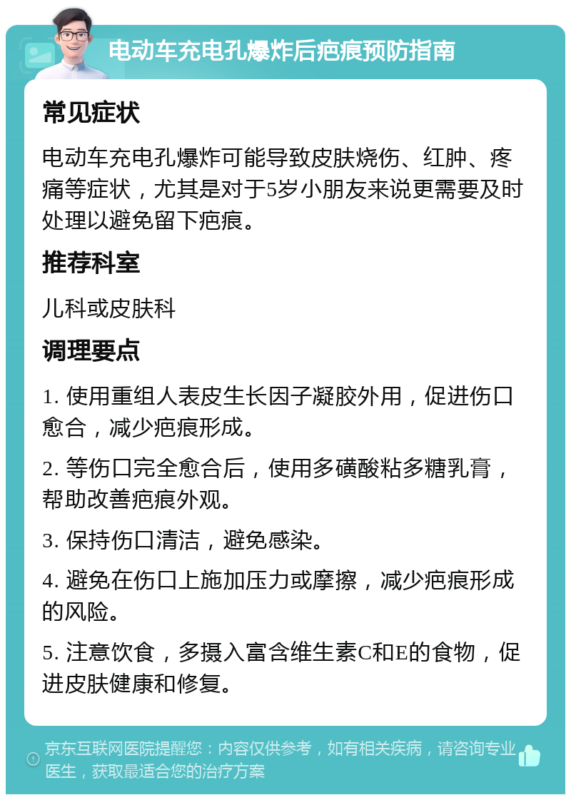 电动车充电孔爆炸后疤痕预防指南 常见症状 电动车充电孔爆炸可能导致皮肤烧伤、红肿、疼痛等症状，尤其是对于5岁小朋友来说更需要及时处理以避免留下疤痕。 推荐科室 儿科或皮肤科 调理要点 1. 使用重组人表皮生长因子凝胶外用，促进伤口愈合，减少疤痕形成。 2. 等伤口完全愈合后，使用多磺酸粘多糖乳膏，帮助改善疤痕外观。 3. 保持伤口清洁，避免感染。 4. 避免在伤口上施加压力或摩擦，减少疤痕形成的风险。 5. 注意饮食，多摄入富含维生素C和E的食物，促进皮肤健康和修复。