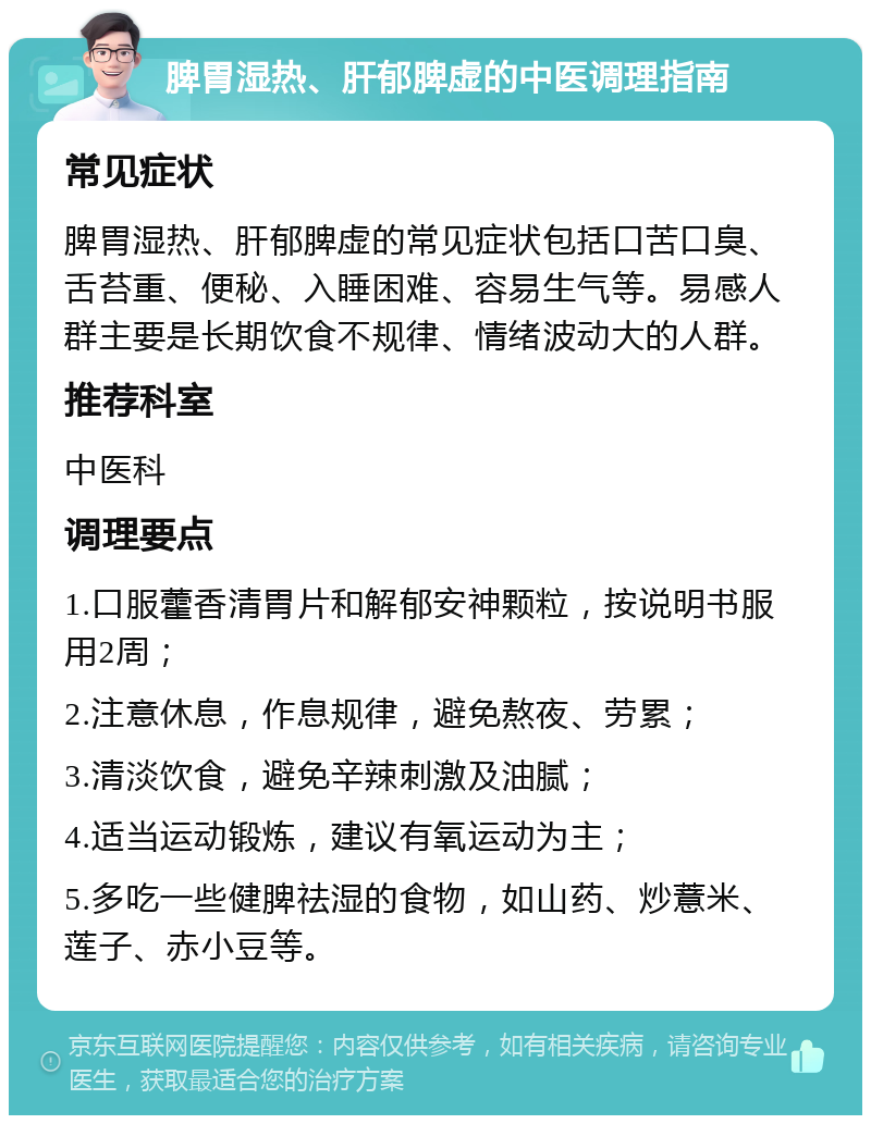 脾胃湿热、肝郁脾虚的中医调理指南 常见症状 脾胃湿热、肝郁脾虚的常见症状包括口苦口臭、舌苔重、便秘、入睡困难、容易生气等。易感人群主要是长期饮食不规律、情绪波动大的人群。 推荐科室 中医科 调理要点 1.口服藿香清胃片和解郁安神颗粒，按说明书服用2周； 2.注意休息，作息规律，避免熬夜、劳累； 3.清淡饮食，避免辛辣刺激及油腻； 4.适当运动锻炼，建议有氧运动为主； 5.多吃一些健脾祛湿的食物，如山药、炒薏米、莲子、赤小豆等。