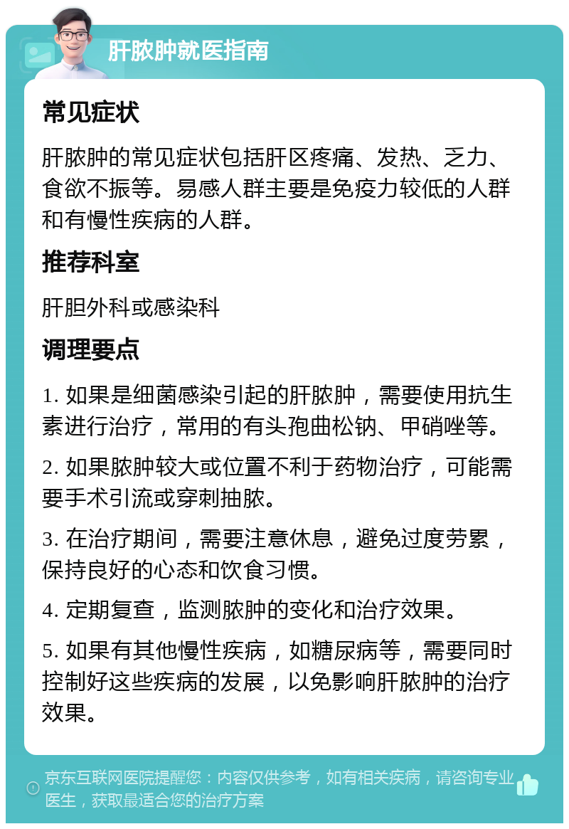 肝脓肿就医指南 常见症状 肝脓肿的常见症状包括肝区疼痛、发热、乏力、食欲不振等。易感人群主要是免疫力较低的人群和有慢性疾病的人群。 推荐科室 肝胆外科或感染科 调理要点 1. 如果是细菌感染引起的肝脓肿，需要使用抗生素进行治疗，常用的有头孢曲松钠、甲硝唑等。 2. 如果脓肿较大或位置不利于药物治疗，可能需要手术引流或穿刺抽脓。 3. 在治疗期间，需要注意休息，避免过度劳累，保持良好的心态和饮食习惯。 4. 定期复查，监测脓肿的变化和治疗效果。 5. 如果有其他慢性疾病，如糖尿病等，需要同时控制好这些疾病的发展，以免影响肝脓肿的治疗效果。