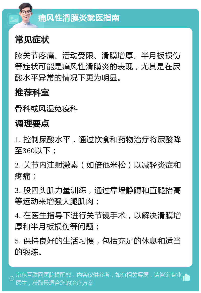 痛风性滑膜炎就医指南 常见症状 膝关节疼痛、活动受限、滑膜增厚、半月板损伤等症状可能是痛风性滑膜炎的表现，尤其是在尿酸水平异常的情况下更为明显。 推荐科室 骨科或风湿免疫科 调理要点 1. 控制尿酸水平，通过饮食和药物治疗将尿酸降至360以下； 2. 关节内注射激素（如倍他米松）以减轻炎症和疼痛； 3. 股四头肌力量训练，通过靠墙静蹲和直腿抬高等运动来增强大腿肌肉； 4. 在医生指导下进行关节镜手术，以解决滑膜增厚和半月板损伤等问题； 5. 保持良好的生活习惯，包括充足的休息和适当的锻炼。