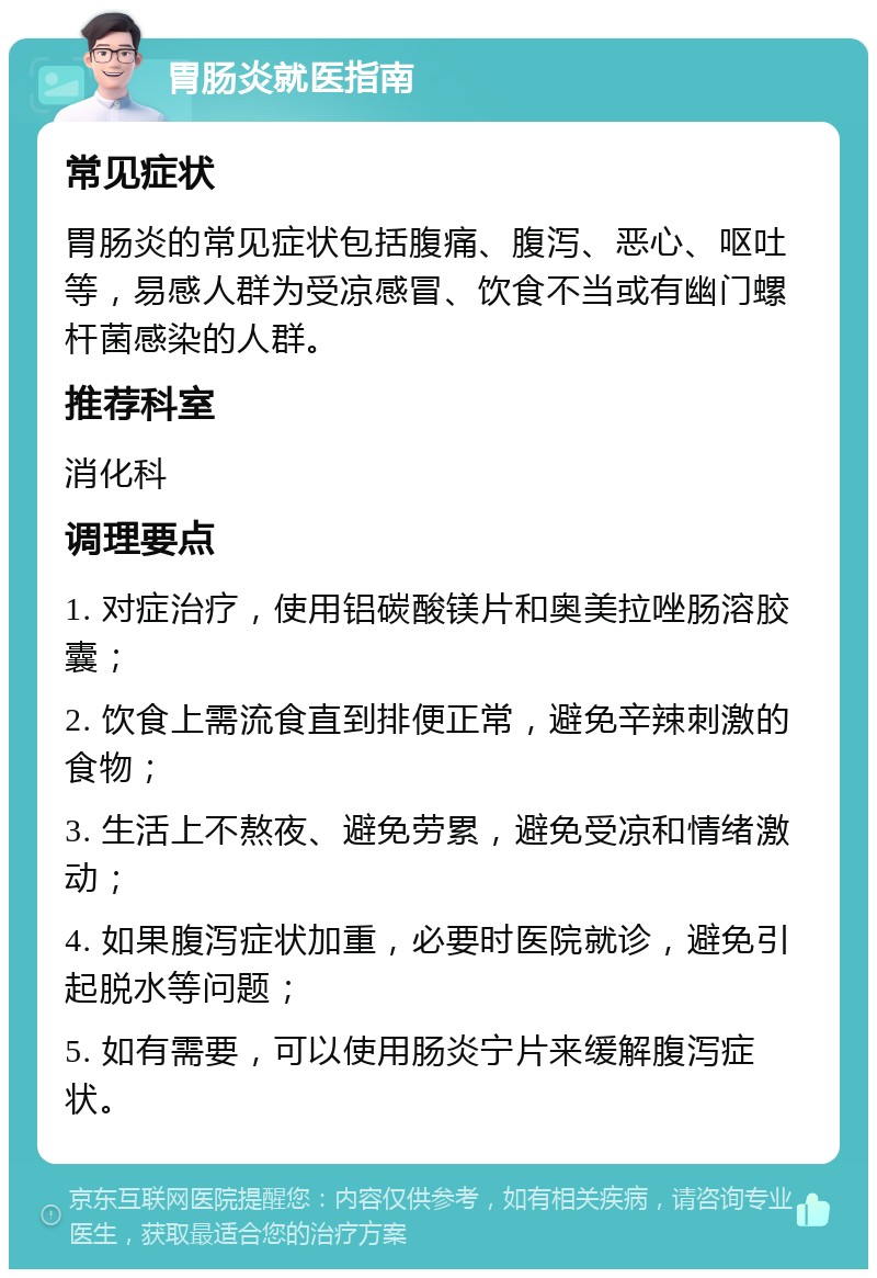 胃肠炎就医指南 常见症状 胃肠炎的常见症状包括腹痛、腹泻、恶心、呕吐等，易感人群为受凉感冒、饮食不当或有幽门螺杆菌感染的人群。 推荐科室 消化科 调理要点 1. 对症治疗，使用铝碳酸镁片和奥美拉唑肠溶胶囊； 2. 饮食上需流食直到排便正常，避免辛辣刺激的食物； 3. 生活上不熬夜、避免劳累，避免受凉和情绪激动； 4. 如果腹泻症状加重，必要时医院就诊，避免引起脱水等问题； 5. 如有需要，可以使用肠炎宁片来缓解腹泻症状。