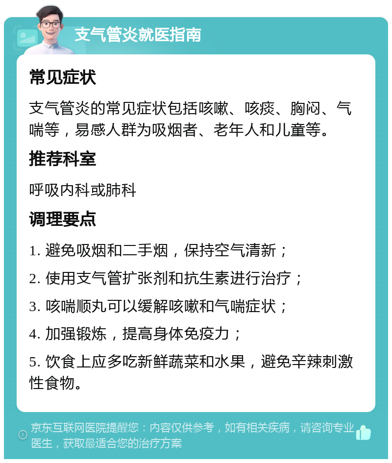 支气管炎就医指南 常见症状 支气管炎的常见症状包括咳嗽、咳痰、胸闷、气喘等，易感人群为吸烟者、老年人和儿童等。 推荐科室 呼吸内科或肺科 调理要点 1. 避免吸烟和二手烟，保持空气清新； 2. 使用支气管扩张剂和抗生素进行治疗； 3. 咳喘顺丸可以缓解咳嗽和气喘症状； 4. 加强锻炼，提高身体免疫力； 5. 饮食上应多吃新鲜蔬菜和水果，避免辛辣刺激性食物。