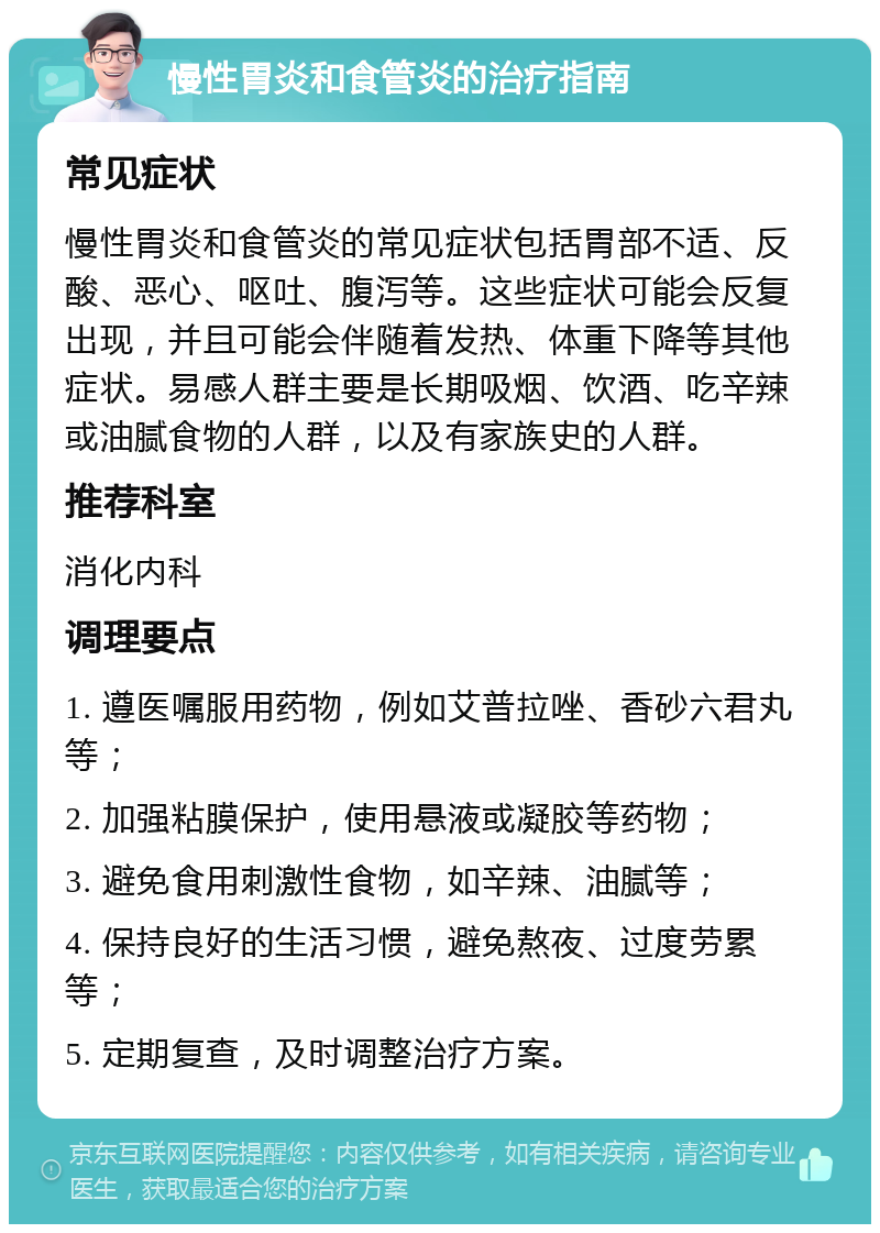 慢性胃炎和食管炎的治疗指南 常见症状 慢性胃炎和食管炎的常见症状包括胃部不适、反酸、恶心、呕吐、腹泻等。这些症状可能会反复出现，并且可能会伴随着发热、体重下降等其他症状。易感人群主要是长期吸烟、饮酒、吃辛辣或油腻食物的人群，以及有家族史的人群。 推荐科室 消化内科 调理要点 1. 遵医嘱服用药物，例如艾普拉唑、香砂六君丸等； 2. 加强粘膜保护，使用悬液或凝胶等药物； 3. 避免食用刺激性食物，如辛辣、油腻等； 4. 保持良好的生活习惯，避免熬夜、过度劳累等； 5. 定期复查，及时调整治疗方案。