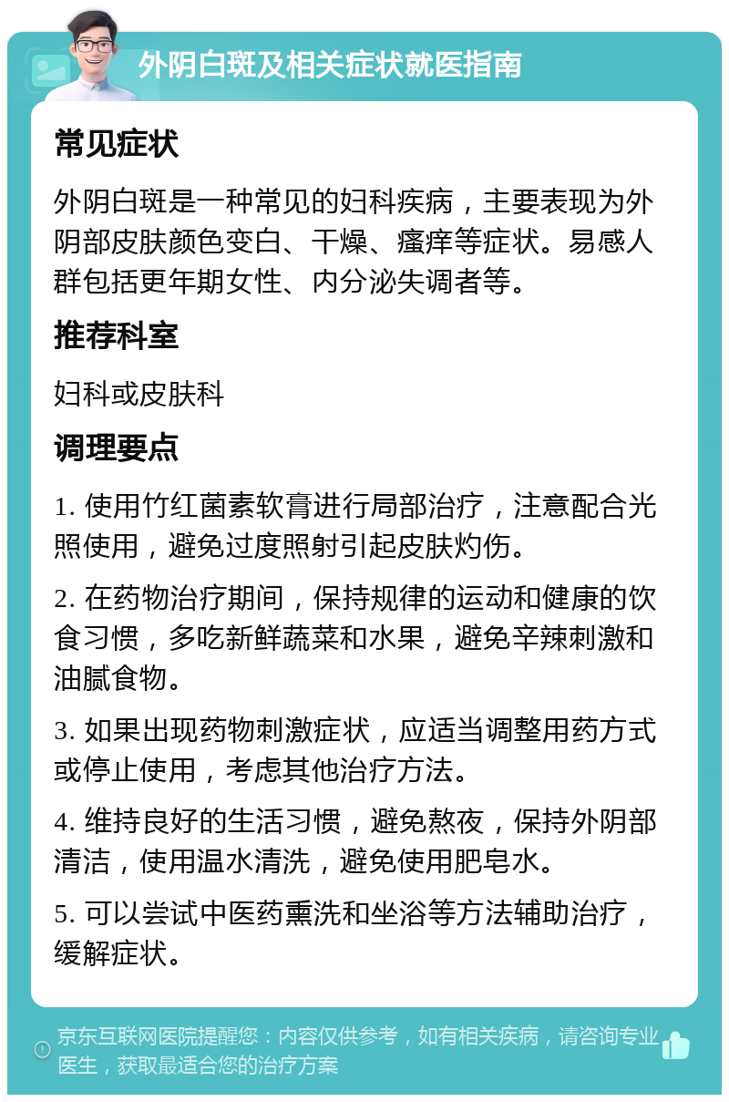 外阴白斑及相关症状就医指南 常见症状 外阴白斑是一种常见的妇科疾病，主要表现为外阴部皮肤颜色变白、干燥、瘙痒等症状。易感人群包括更年期女性、内分泌失调者等。 推荐科室 妇科或皮肤科 调理要点 1. 使用竹红菌素软膏进行局部治疗，注意配合光照使用，避免过度照射引起皮肤灼伤。 2. 在药物治疗期间，保持规律的运动和健康的饮食习惯，多吃新鲜蔬菜和水果，避免辛辣刺激和油腻食物。 3. 如果出现药物刺激症状，应适当调整用药方式或停止使用，考虑其他治疗方法。 4. 维持良好的生活习惯，避免熬夜，保持外阴部清洁，使用温水清洗，避免使用肥皂水。 5. 可以尝试中医药熏洗和坐浴等方法辅助治疗，缓解症状。