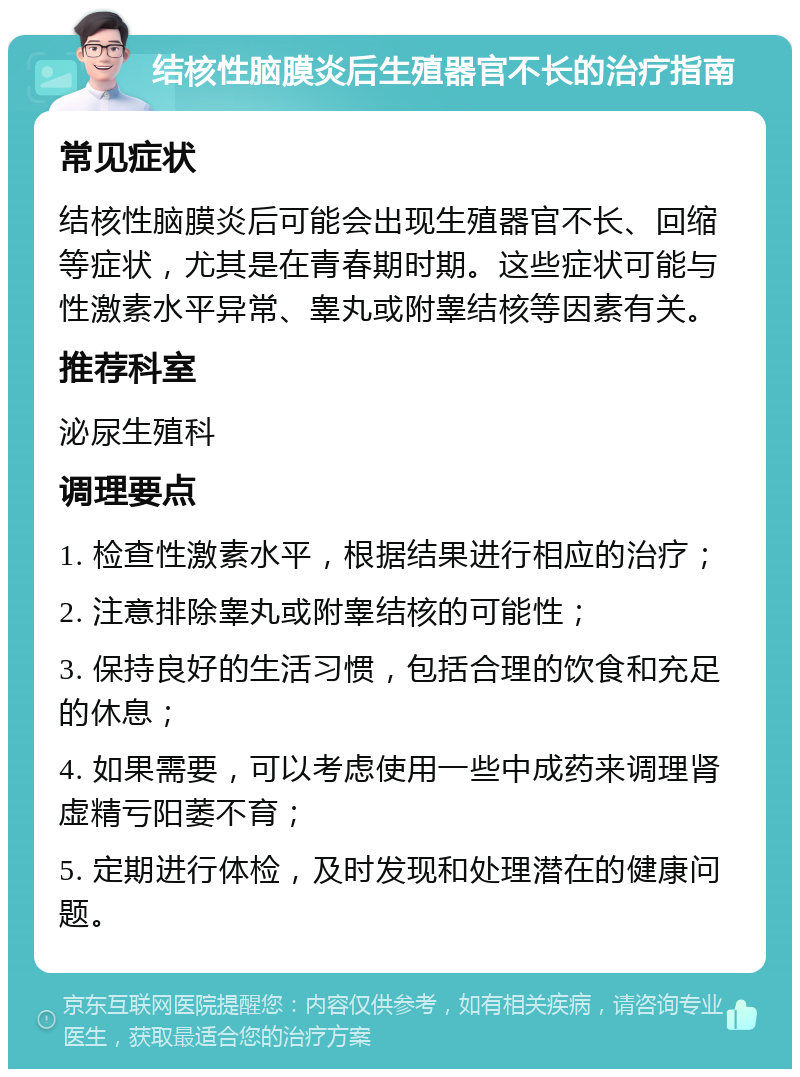 结核性脑膜炎后生殖器官不长的治疗指南 常见症状 结核性脑膜炎后可能会出现生殖器官不长、回缩等症状，尤其是在青春期时期。这些症状可能与性激素水平异常、睾丸或附睾结核等因素有关。 推荐科室 泌尿生殖科 调理要点 1. 检查性激素水平，根据结果进行相应的治疗； 2. 注意排除睾丸或附睾结核的可能性； 3. 保持良好的生活习惯，包括合理的饮食和充足的休息； 4. 如果需要，可以考虑使用一些中成药来调理肾虚精亏阳萎不育； 5. 定期进行体检，及时发现和处理潜在的健康问题。