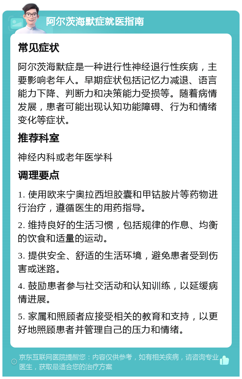 阿尔茨海默症就医指南 常见症状 阿尔茨海默症是一种进行性神经退行性疾病，主要影响老年人。早期症状包括记忆力减退、语言能力下降、判断力和决策能力受损等。随着病情发展，患者可能出现认知功能障碍、行为和情绪变化等症状。 推荐科室 神经内科或老年医学科 调理要点 1. 使用欧来宁奥拉西坦胶囊和甲钴胺片等药物进行治疗，遵循医生的用药指导。 2. 维持良好的生活习惯，包括规律的作息、均衡的饮食和适量的运动。 3. 提供安全、舒适的生活环境，避免患者受到伤害或迷路。 4. 鼓励患者参与社交活动和认知训练，以延缓病情进展。 5. 家属和照顾者应接受相关的教育和支持，以更好地照顾患者并管理自己的压力和情绪。