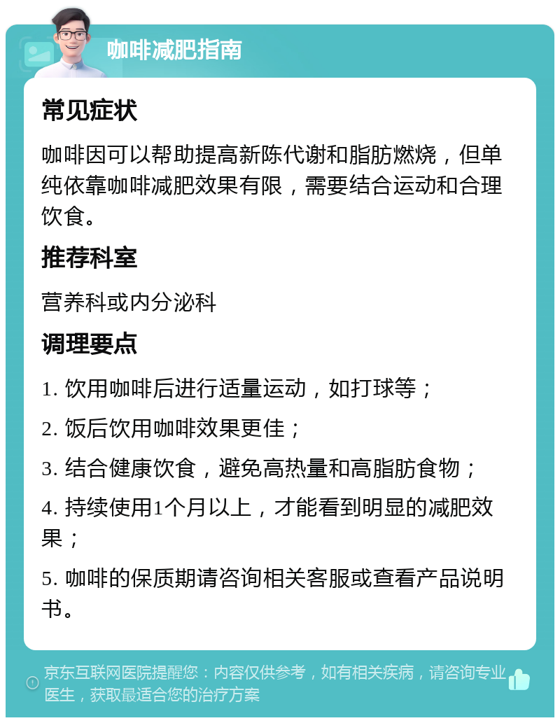 咖啡减肥指南 常见症状 咖啡因可以帮助提高新陈代谢和脂肪燃烧，但单纯依靠咖啡减肥效果有限，需要结合运动和合理饮食。 推荐科室 营养科或内分泌科 调理要点 1. 饮用咖啡后进行适量运动，如打球等； 2. 饭后饮用咖啡效果更佳； 3. 结合健康饮食，避免高热量和高脂肪食物； 4. 持续使用1个月以上，才能看到明显的减肥效果； 5. 咖啡的保质期请咨询相关客服或查看产品说明书。