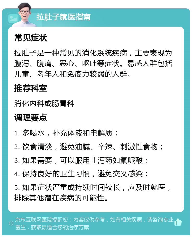 拉肚子就医指南 常见症状 拉肚子是一种常见的消化系统疾病，主要表现为腹泻、腹痛、恶心、呕吐等症状。易感人群包括儿童、老年人和免疫力较弱的人群。 推荐科室 消化内科或肠胃科 调理要点 1. 多喝水，补充体液和电解质； 2. 饮食清淡，避免油腻、辛辣、刺激性食物； 3. 如果需要，可以服用止泻药如氟哌酸； 4. 保持良好的卫生习惯，避免交叉感染； 5. 如果症状严重或持续时间较长，应及时就医，排除其他潜在疾病的可能性。