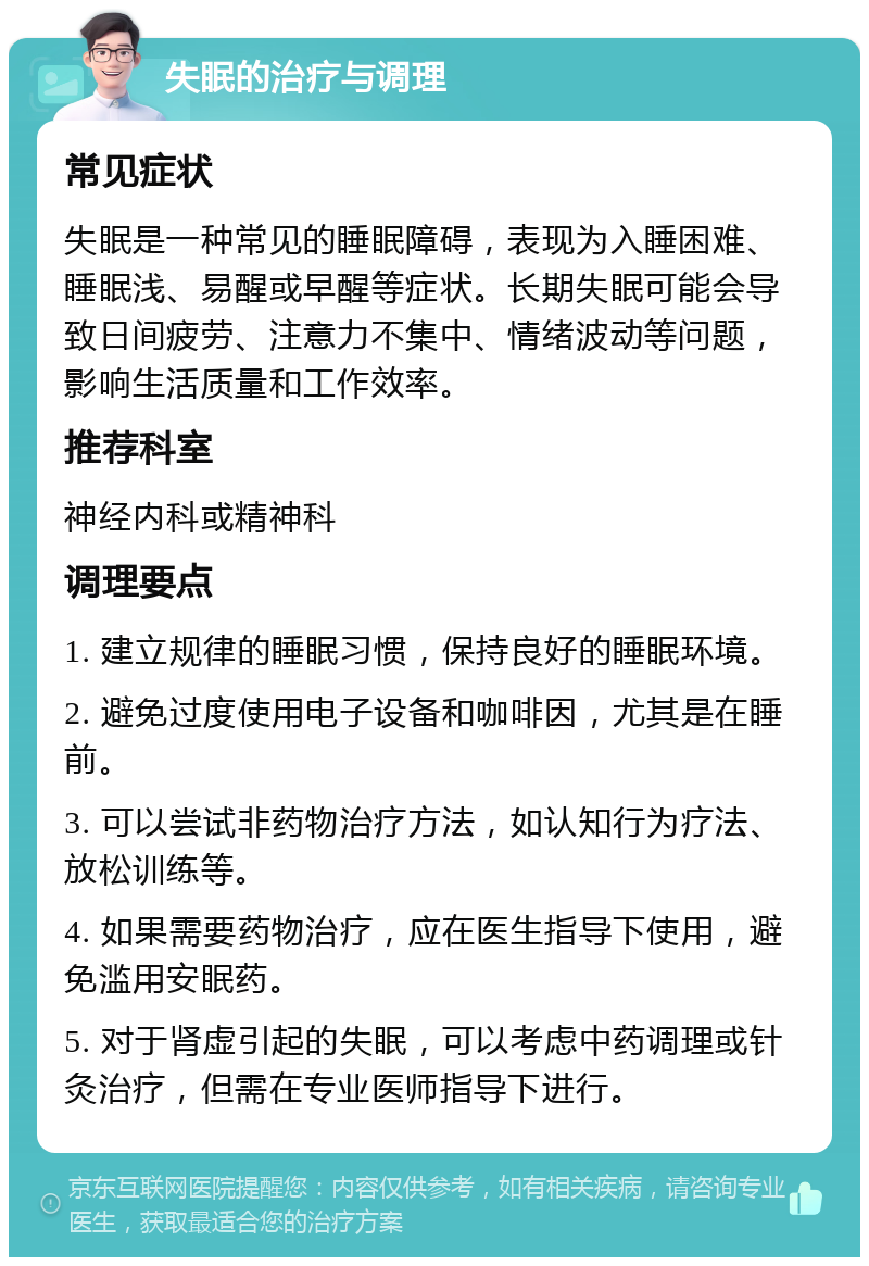 失眠的治疗与调理 常见症状 失眠是一种常见的睡眠障碍，表现为入睡困难、睡眠浅、易醒或早醒等症状。长期失眠可能会导致日间疲劳、注意力不集中、情绪波动等问题，影响生活质量和工作效率。 推荐科室 神经内科或精神科 调理要点 1. 建立规律的睡眠习惯，保持良好的睡眠环境。 2. 避免过度使用电子设备和咖啡因，尤其是在睡前。 3. 可以尝试非药物治疗方法，如认知行为疗法、放松训练等。 4. 如果需要药物治疗，应在医生指导下使用，避免滥用安眠药。 5. 对于肾虚引起的失眠，可以考虑中药调理或针灸治疗，但需在专业医师指导下进行。