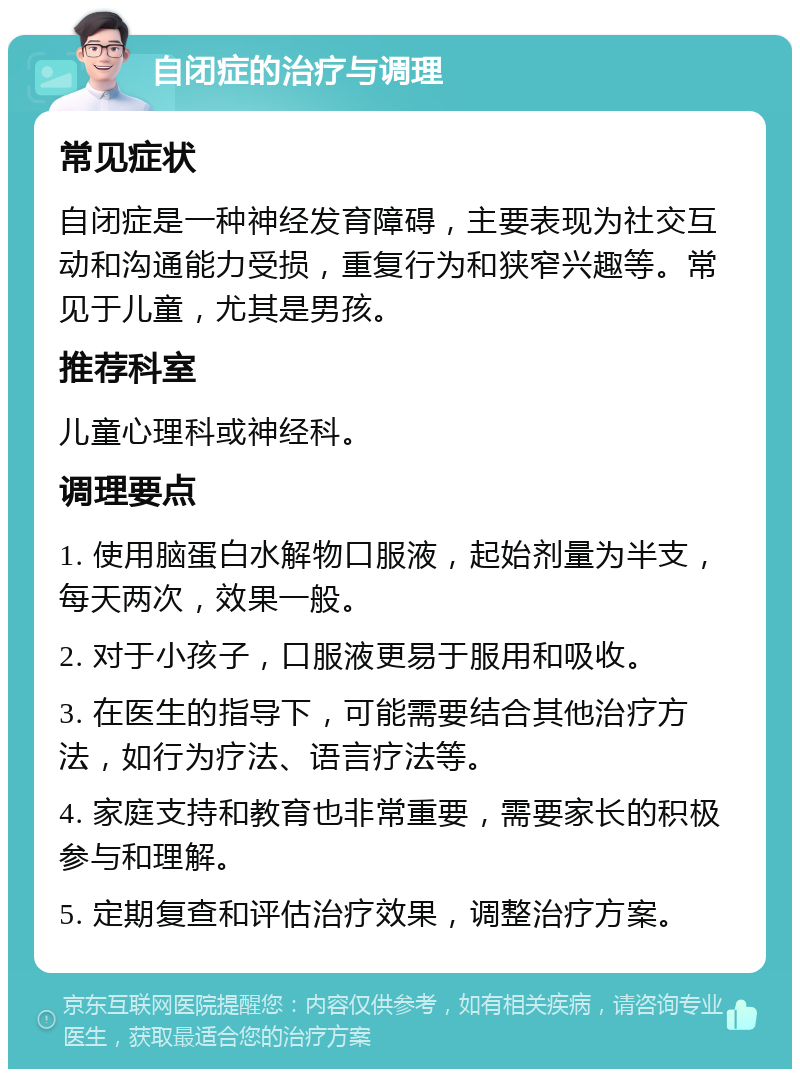 自闭症的治疗与调理 常见症状 自闭症是一种神经发育障碍，主要表现为社交互动和沟通能力受损，重复行为和狭窄兴趣等。常见于儿童，尤其是男孩。 推荐科室 儿童心理科或神经科。 调理要点 1. 使用脑蛋白水解物口服液，起始剂量为半支，每天两次，效果一般。 2. 对于小孩子，口服液更易于服用和吸收。 3. 在医生的指导下，可能需要结合其他治疗方法，如行为疗法、语言疗法等。 4. 家庭支持和教育也非常重要，需要家长的积极参与和理解。 5. 定期复查和评估治疗效果，调整治疗方案。