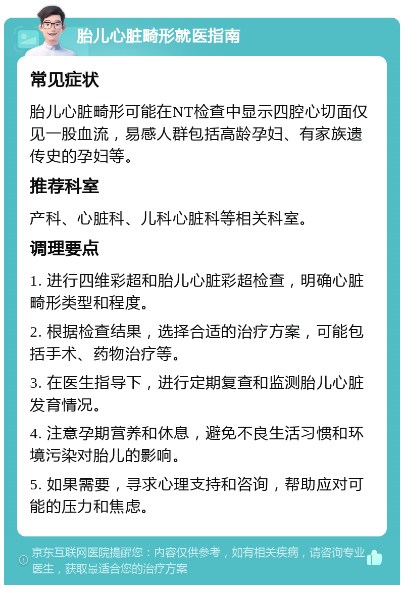 胎儿心脏畸形就医指南 常见症状 胎儿心脏畸形可能在NT检查中显示四腔心切面仅见一股血流，易感人群包括高龄孕妇、有家族遗传史的孕妇等。 推荐科室 产科、心脏科、儿科心脏科等相关科室。 调理要点 1. 进行四维彩超和胎儿心脏彩超检查，明确心脏畸形类型和程度。 2. 根据检查结果，选择合适的治疗方案，可能包括手术、药物治疗等。 3. 在医生指导下，进行定期复查和监测胎儿心脏发育情况。 4. 注意孕期营养和休息，避免不良生活习惯和环境污染对胎儿的影响。 5. 如果需要，寻求心理支持和咨询，帮助应对可能的压力和焦虑。