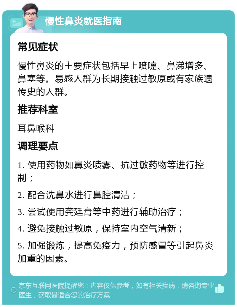 慢性鼻炎就医指南 常见症状 慢性鼻炎的主要症状包括早上喷嚏、鼻涕增多、鼻塞等。易感人群为长期接触过敏原或有家族遗传史的人群。 推荐科室 耳鼻喉科 调理要点 1. 使用药物如鼻炎喷雾、抗过敏药物等进行控制； 2. 配合洗鼻水进行鼻腔清洁； 3. 尝试使用龚廷膏等中药进行辅助治疗； 4. 避免接触过敏原，保持室内空气清新； 5. 加强锻炼，提高免疫力，预防感冒等引起鼻炎加重的因素。