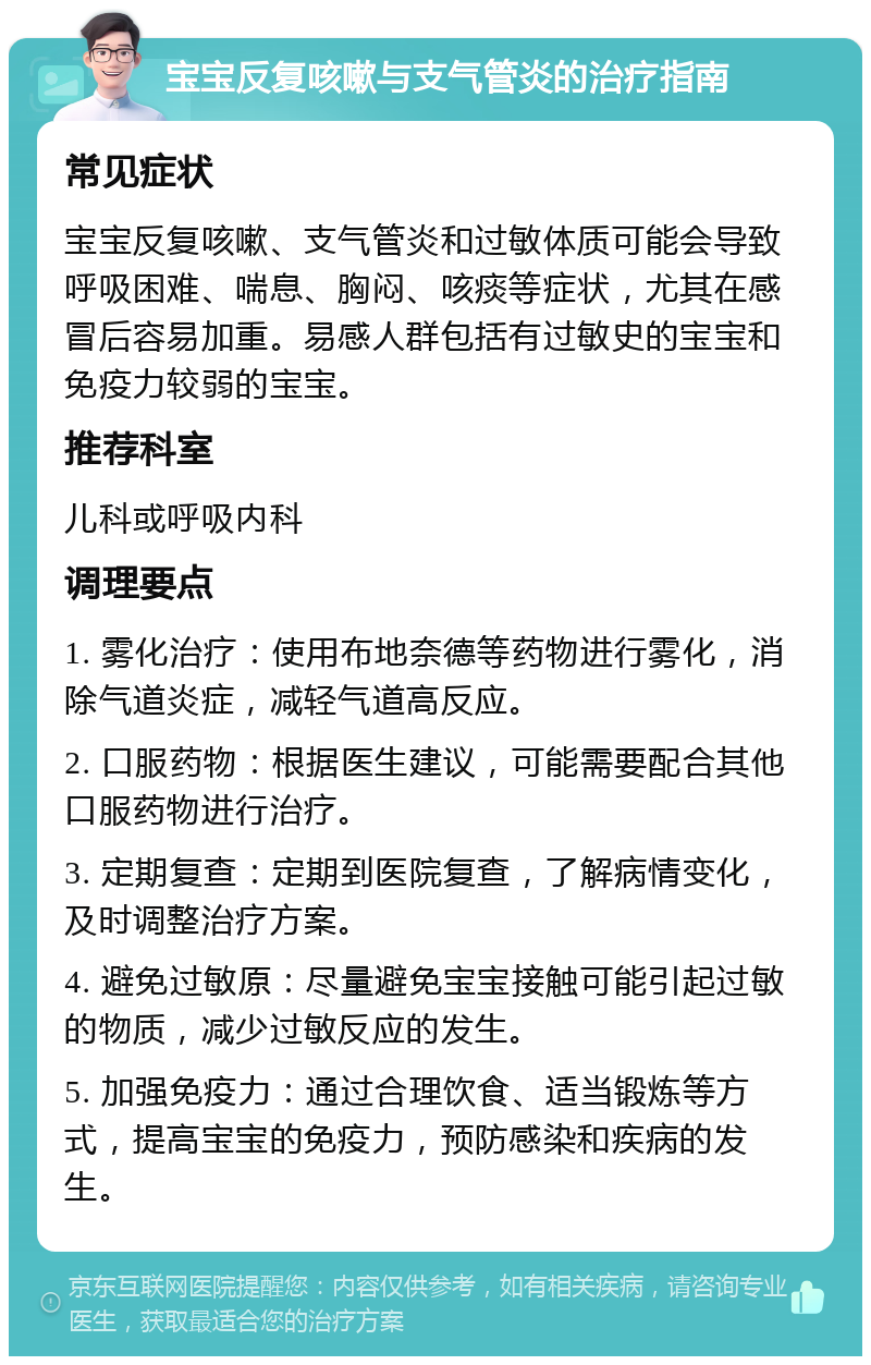 宝宝反复咳嗽与支气管炎的治疗指南 常见症状 宝宝反复咳嗽、支气管炎和过敏体质可能会导致呼吸困难、喘息、胸闷、咳痰等症状，尤其在感冒后容易加重。易感人群包括有过敏史的宝宝和免疫力较弱的宝宝。 推荐科室 儿科或呼吸内科 调理要点 1. 雾化治疗：使用布地奈德等药物进行雾化，消除气道炎症，减轻气道高反应。 2. 口服药物：根据医生建议，可能需要配合其他口服药物进行治疗。 3. 定期复查：定期到医院复查，了解病情变化，及时调整治疗方案。 4. 避免过敏原：尽量避免宝宝接触可能引起过敏的物质，减少过敏反应的发生。 5. 加强免疫力：通过合理饮食、适当锻炼等方式，提高宝宝的免疫力，预防感染和疾病的发生。