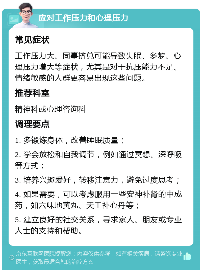 应对工作压力和心理压力 常见症状 工作压力大、同事挤兑可能导致失眠、多梦、心理压力增大等症状，尤其是对于抗压能力不足、情绪敏感的人群更容易出现这些问题。 推荐科室 精神科或心理咨询科 调理要点 1. 多锻炼身体，改善睡眠质量； 2. 学会放松和自我调节，例如通过冥想、深呼吸等方式； 3. 培养兴趣爱好，转移注意力，避免过度思考； 4. 如果需要，可以考虑服用一些安神补肾的中成药，如六味地黄丸、天王补心丹等； 5. 建立良好的社交关系，寻求家人、朋友或专业人士的支持和帮助。