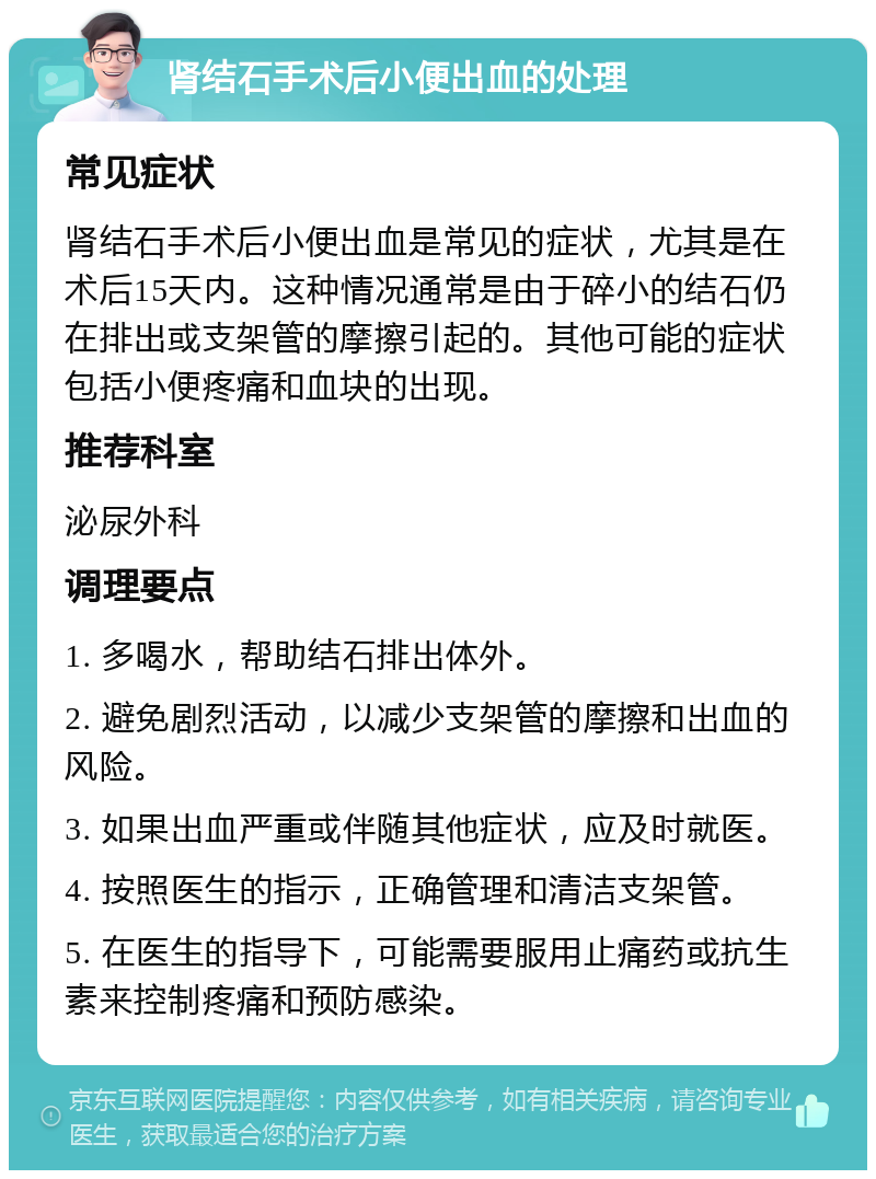 肾结石手术后小便出血的处理 常见症状 肾结石手术后小便出血是常见的症状，尤其是在术后15天内。这种情况通常是由于碎小的结石仍在排出或支架管的摩擦引起的。其他可能的症状包括小便疼痛和血块的出现。 推荐科室 泌尿外科 调理要点 1. 多喝水，帮助结石排出体外。 2. 避免剧烈活动，以减少支架管的摩擦和出血的风险。 3. 如果出血严重或伴随其他症状，应及时就医。 4. 按照医生的指示，正确管理和清洁支架管。 5. 在医生的指导下，可能需要服用止痛药或抗生素来控制疼痛和预防感染。