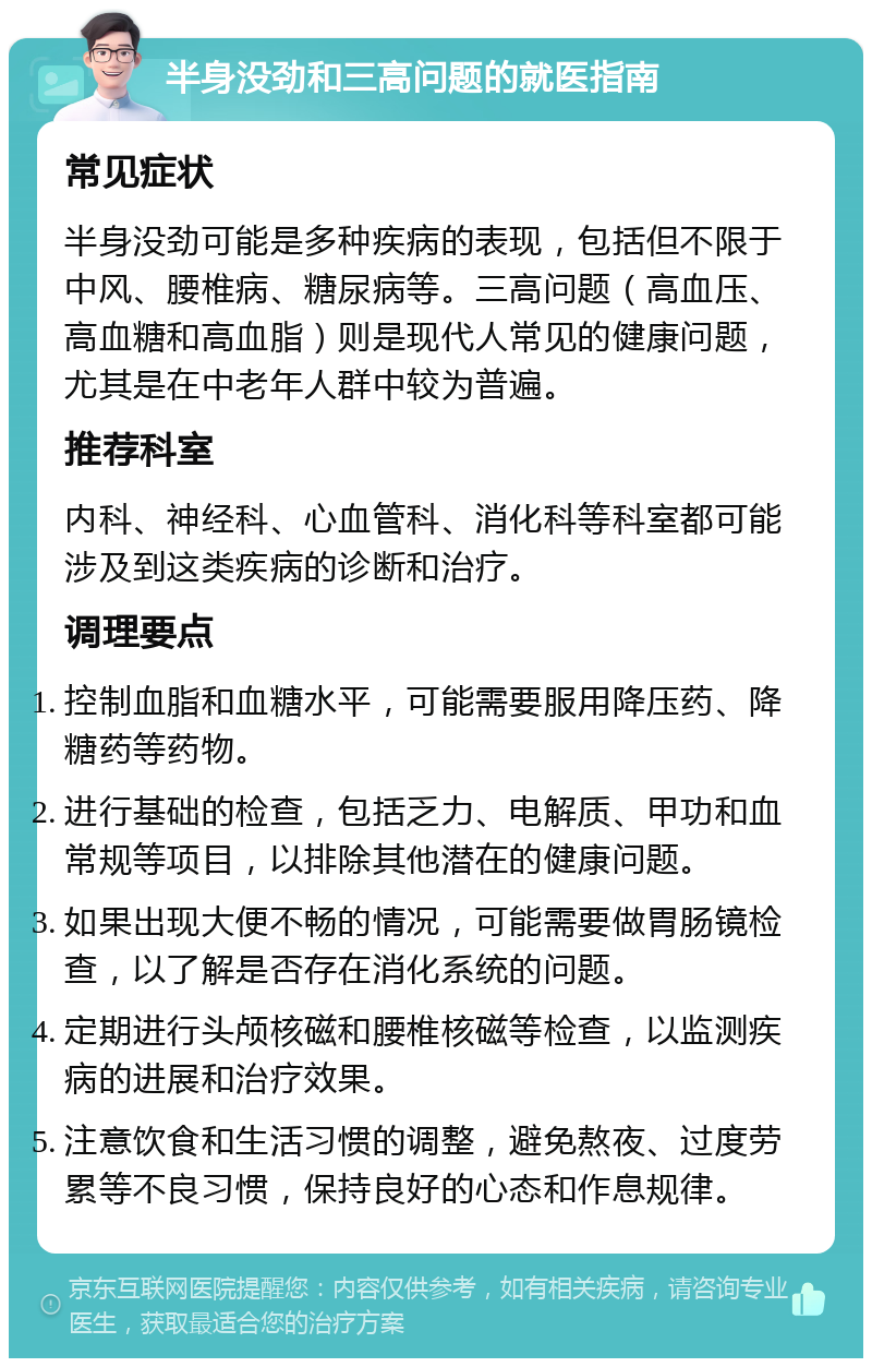 半身没劲和三高问题的就医指南 常见症状 半身没劲可能是多种疾病的表现，包括但不限于中风、腰椎病、糖尿病等。三高问题（高血压、高血糖和高血脂）则是现代人常见的健康问题，尤其是在中老年人群中较为普遍。 推荐科室 内科、神经科、心血管科、消化科等科室都可能涉及到这类疾病的诊断和治疗。 调理要点 控制血脂和血糖水平，可能需要服用降压药、降糖药等药物。 进行基础的检查，包括乏力、电解质、甲功和血常规等项目，以排除其他潜在的健康问题。 如果出现大便不畅的情况，可能需要做胃肠镜检查，以了解是否存在消化系统的问题。 定期进行头颅核磁和腰椎核磁等检查，以监测疾病的进展和治疗效果。 注意饮食和生活习惯的调整，避免熬夜、过度劳累等不良习惯，保持良好的心态和作息规律。