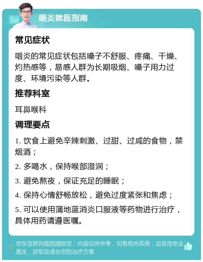 咽炎就医指南 常见症状 咽炎的常见症状包括嗓子不舒服、疼痛、干燥、灼热感等，易感人群为长期吸烟、嗓子用力过度、环境污染等人群。 推荐科室 耳鼻喉科 调理要点 1. 饮食上避免辛辣刺激、过甜、过咸的食物，禁烟酒； 2. 多喝水，保持喉部湿润； 3. 避免熬夜，保证充足的睡眠； 4. 保持心情舒畅放松，避免过度紧张和焦虑； 5. 可以使用蒲地蓝消炎口服液等药物进行治疗，具体用药请遵医嘱。