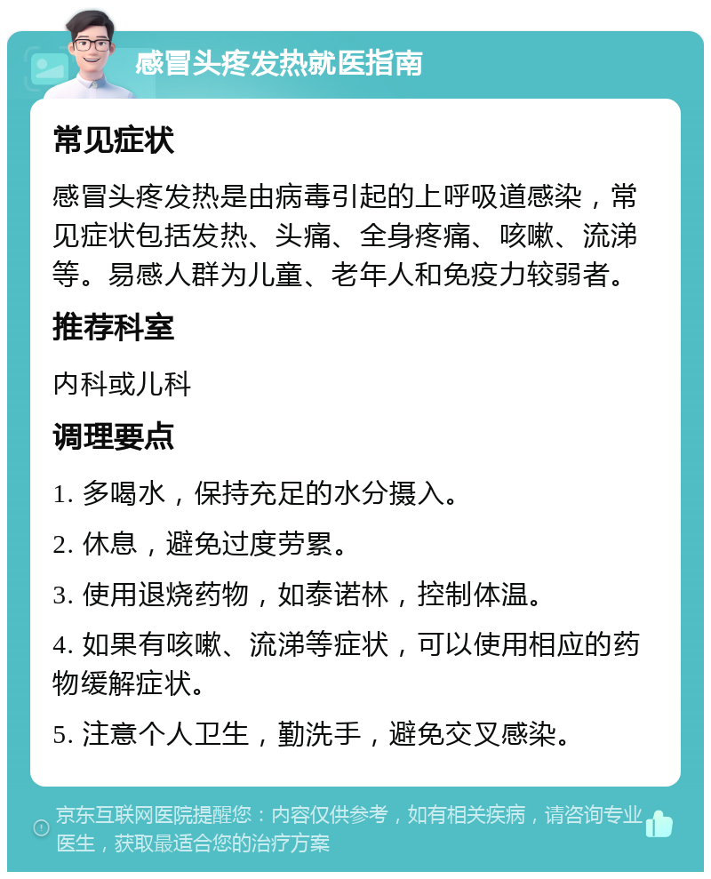 感冒头疼发热就医指南 常见症状 感冒头疼发热是由病毒引起的上呼吸道感染，常见症状包括发热、头痛、全身疼痛、咳嗽、流涕等。易感人群为儿童、老年人和免疫力较弱者。 推荐科室 内科或儿科 调理要点 1. 多喝水，保持充足的水分摄入。 2. 休息，避免过度劳累。 3. 使用退烧药物，如泰诺林，控制体温。 4. 如果有咳嗽、流涕等症状，可以使用相应的药物缓解症状。 5. 注意个人卫生，勤洗手，避免交叉感染。