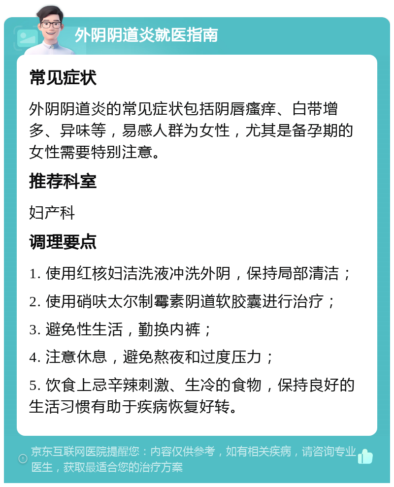 外阴阴道炎就医指南 常见症状 外阴阴道炎的常见症状包括阴唇瘙痒、白带增多、异味等，易感人群为女性，尤其是备孕期的女性需要特别注意。 推荐科室 妇产科 调理要点 1. 使用红核妇洁洗液冲洗外阴，保持局部清洁； 2. 使用硝呋太尔制霉素阴道软胶囊进行治疗； 3. 避免性生活，勤换内裤； 4. 注意休息，避免熬夜和过度压力； 5. 饮食上忌辛辣刺激、生冷的食物，保持良好的生活习惯有助于疾病恢复好转。