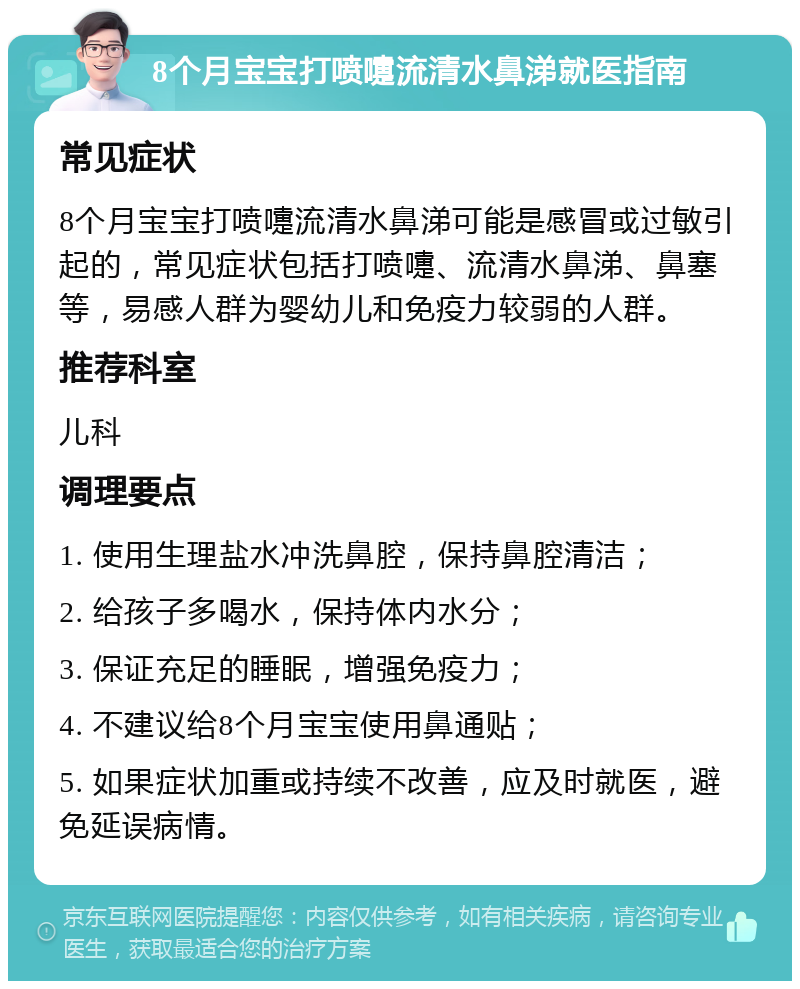 8个月宝宝打喷嚏流清水鼻涕就医指南 常见症状 8个月宝宝打喷嚏流清水鼻涕可能是感冒或过敏引起的，常见症状包括打喷嚏、流清水鼻涕、鼻塞等，易感人群为婴幼儿和免疫力较弱的人群。 推荐科室 儿科 调理要点 1. 使用生理盐水冲洗鼻腔，保持鼻腔清洁； 2. 给孩子多喝水，保持体内水分； 3. 保证充足的睡眠，增强免疫力； 4. 不建议给8个月宝宝使用鼻通贴； 5. 如果症状加重或持续不改善，应及时就医，避免延误病情。