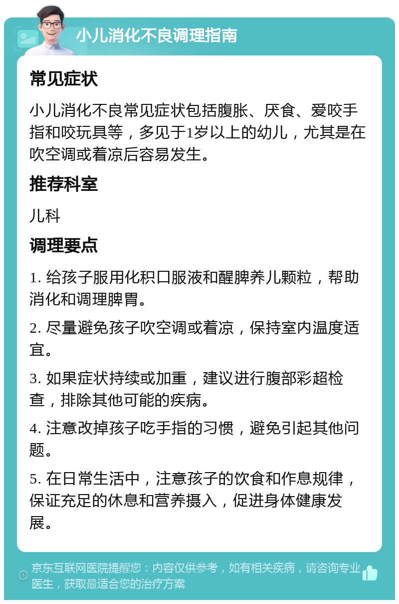 小儿消化不良调理指南 常见症状 小儿消化不良常见症状包括腹胀、厌食、爱咬手指和咬玩具等，多见于1岁以上的幼儿，尤其是在吹空调或着凉后容易发生。 推荐科室 儿科 调理要点 1. 给孩子服用化积口服液和醒脾养儿颗粒，帮助消化和调理脾胃。 2. 尽量避免孩子吹空调或着凉，保持室内温度适宜。 3. 如果症状持续或加重，建议进行腹部彩超检查，排除其他可能的疾病。 4. 注意改掉孩子吃手指的习惯，避免引起其他问题。 5. 在日常生活中，注意孩子的饮食和作息规律，保证充足的休息和营养摄入，促进身体健康发展。